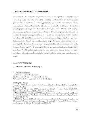 42
3. DESENVOLVIMENTO DO PROGRAMA
Na explanação dos conteúdos programáticos, optou-se por reproduzir o itinerário letivo
com uma pequena síntese das aulas teóricas e práticas (dando naturalmente maior relevo às
primeiras face às novidades de conteúdo, por um lado, e ao cunho essencialmente prático
das segundas) estruturando as sessões tal como são visualizadas inicialmente pelos alunos
que chegam à sala (tema, tópicos de incidência e bibliografia básica). O texto que lhes apare-
ce associado, significa um pequeno desenvolvimento do que será apresentado oralmente ou
donde serão selecionadas algumas ideias para apresentações em suporte informático e análise
na aula. A bibliografia básica terá sempre uma referência com (*) para significar a que privi-
legiamos, não invalidando a possibilidade de, em função dos alunos e dos seus interesses se-
rem sugeridas alternativas dentro do que é apresentado. Em cada sessão procuramos ainda
fornecer algumas sugestões de temas que podem ser alvo de investigação específica por parte
dos alunos. A bibliografia complementar por tema será sempre alvo de consulta por parte
dos alunos, sobretudo quando os trabalhos que pretenderem realizar para avaliação assim o
exigir.
3.1. AULAS TEÓRICAS
3.1.1.História e História da Educação
Tópicos de incidência
A) História e História da Educação.
B) História da Educação e Ciências da Educação.
C) Caminhos da Investigação em História da Educação.
Bibliografia Básica
1. AAVV (1988). Primeiro Encontro de História da Educação em Portugal. Lisboa: Fundação Ca-
louste Gulbenkian.
2. ESTRELA, Albano (org.) (2007). Investigação em Educação – Teorias e Práticas (1960-2005).
Lisboa: Educa/Unidade de I&D de Ciências da Educação.
3. MAGALHÃES, Justino (org.) (1998).Fazer e Ensinar História da Educação em Portugal. Braga:
Instituto de Educação e Psicologia – Centro de Estudos em Educação e Psicologia, Univer-
sidade do Minho. (*)
4. NÓVOA, António (1993). Perspetivas de renovação da História da Educação em Portugal. In “A
História da Educação em Espanha e Portugal – Investigações e Atividades”. Porto: Socieda-
de Portuguesa de Ciências da Educação, pp. 11-22. (*)
 