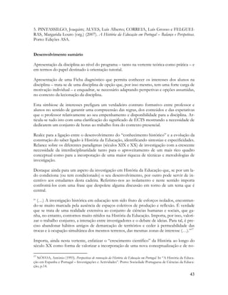 43
5. PINTASSILGO, Joaquim; ALVES, Luís Alberto; CORREIA, Luís Grosso e FELGUEI-
RAS, Margarida Louro (org.) (2007). A História da Educação em Portugal – Balanço e Perspetivas.
Porto: Edições ASA.
Desenvolvimento sumário
Apresentação da disciplina ao nível do programa – tanto na vertente teórica como prática – e
em termos do papel destinado à orientação tutorial.
Apresentação de uma Ficha diagnóstico que permita conhecer os interesses dos alunos na
disciplina – trata-se de uma disciplina de opção que, por isso mesmo, tem uma forte carga de
motivação individual – e enquadrar, se necessário adaptando perspetivas e opções assumidas,
no contexto da lecionação da disciplina.
Esta simbiose de interesses prefigura um verdadeiro contrato formativo entre professor e
alunos no sentido de garantir uma compreensão das regras, dos conteúdos e das expetativas
que o professor relativamente ao seu empenhamento e disponibilidade para a disciplina. Ar-
ticula-se tudo isto com uma clarificação do significado de ECTS mostrando a necessidade de
dedicarem um conjunto de horas ao trabalho fora do contexto presencial.
Realce para a ligação entre o desenvolvimento do “conhecimento histórico” e a evolução da
construção do saber ligado à História da Educação, identificando sintonias e especificidades.
Relance sobre os diferentes paradigmas (séculos XIX e XX) de investigação com a crescente
necessidade da interdisciplinaridade tanto para o aproveitamento de um mais rico quadro
conceptual como para a incorporação de uma maior riqueza de técnicas e metodologias de
investigação.
Destaque ainda para um aspeto da investigação em História da Educação que, se por um la-
do condiciona (ou tem condicionado) o seu desenvolvimento, por outro pode servir de in-
centivo aos estudantes desta cadeira. Referimo-nos ao isolamento e neste sentido importa
confrontá-los com uma frase que despolete alguma discussão em torno de um tema que é
central.
“ (…) A investigação histórica em educação tem sido fruto de esforços isolados, encontran-
do-se muito marcada pela ausência de espaços coletivos de produção e reflexão. É verdade
que se trata de uma realidade extensiva ao conjunto de ciências humanas e sociais, que ga-
nha, no entanto, contornos muito nítidos na História da Educação. Importa, por isso, valori-
zar o trabalho conjunto, a interação entre investigadores e o debate de ideias. Para tal, é pre-
ciso abandonar hábitos antigos de demarcação de territórios e ceder à permeabilidade das
trocas e à ocupação simultânea dos mesmos terrenos, das mesmas zonas de interesse (…).”17
Importa, ainda nesta vertente, enfatizar o “crescimento científico” da História ao longo do
século XX como forma de valorizar a incorporação de uma nova conceptualização e de no-
17
NÓVOA, António (1993). Perspectivas de renovação da História da Educação em Portugal. In “A História da Educa-
ção em Espanha e Portugal – Investigações e Actividades”. Porto: Sociedade Portuguesa de Ciências da Educa-
ção, p.14.
 