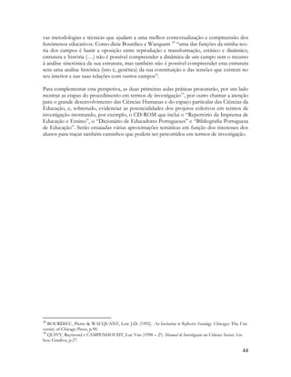 44
vas metodologias e técnicas que ajudam a uma melhor contextualização e compreensão dos
fenómenos educativos. Como dizia Bourdieu e Wacquant 18
“uma das funções da minha teo-
ria dos campos é banir a oposição entre reprodução e transformação, estático e dinâmico,
estrutura e história (…) não é possível compreender a dinâmica de um campo sem o recurso
à análise sincrónica da sua estrutura, mas também não é possível compreender esta estrutura
sem uma análise histórica (isto é, genética) da sua constituição e das tensões que existem no
seu interior e nas suas relações com outros campos”.
Para complementar esta perspetiva, as duas primeiras aulas práticas procurarão, por um lado
mostrar as etapas do procedimento em termos de investigação19
, por outro chamar a atenção
para o grande desenvolvimento das Ciências Humanas e do espaço particular das Ciências da
Educação, e, sobretudo, evidenciar as potencialidades dos projetos coletivos em termos de
investigação mostrando, por exemplo, o CD-ROM que inclui o “Repertório da Imprensa de
Educação e Ensino”, o “Dicionário de Educadores Portugueses” e “Bibliografia Portuguesa
de Educação”. Serão ensaiadas várias aproximações temáticas em função dos interesses dos
alunos para traçar também caminhos que podem ser percorridos em termos de investigação.
18
BOURDIEU, Pierre & WACQUANT, Loic J.D. (1992). An Invitation to Reflexive Sociology. Chicago: The Uni-
versity of Chicago Press, p.90.
19
QUIVY, Raymond e CAMPENHOUDT, Luc Van (1998 – 2ª). Manual de Investigação em Ciências Sociais. Lis-
boa: Gradiva, p.27.
 