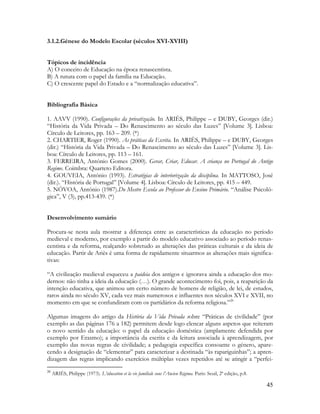 45
3.1.2.Génese do Modelo Escolar (séculos XVI-XVIII)
Tópicos de incidência
A) O conceito de Educação na época renascentista.
B) A rutura com o papel da família na Educação.
C) O crescente papel do Estado e a “normalização educativa”.
Bibliografia Básica
1. AAVV (1990). Configurações da privatização. In ARIÈS, Philippe – e DUBY, Georges (dir.)
“História da Vida Privada – Do Renascimento ao século das Luzes” [Volume 3]. Lisboa:
Círculo de Leitores, pp. 163 – 209. (*)
2. CHARTIER, Roger (1990). As práticas da Escrita. In ARIÈS, Philippe – e DUBY, Georges
(dir.) “História da Vida Privada – Do Renascimento ao século das Luzes” [Volume 3]. Lis-
boa: Círculo de Leitores, pp. 113 – 161.
3. FERREIRA, António Gomes (2000). Gerar, Criar, Educar. A criança no Portugal do Antigo
Regime. Coimbra: Quarteto Editora.
4. GOUVEIA, António (1993). Estratégias de interiorização da disciplina. In MATTOSO, José
(dir.). “História de Portugal” [Volume 4]. Lisboa: Círculo de Leitores, pp. 415 – 449.
5. NÒVOA, António (1987).Do Mestre Escola ao Professor do Ensino Primário. “Análise Psicoló-
gica”, V (3), pp.413-439. (*)
Desenvolvimento sumário
Procura-se nesta aula mostrar a diferença entre as características da educação no período
medieval e moderno, por exemplo a partir do modelo educativo associado ao período renas-
centista e da reforma, realçando sobretudo as alterações das práticas culturais e da ideia de
educação. Partir de Ariès é uma forma de rapidamente situarmos as alterações mais significa-
tivas:
“A civilização medieval esqueceu a paideia dos antigos e ignorava ainda a educação dos mo-
dernos: não tinha a ideia da educação (…). O grande acontecimento foi, pois, a reaparição da
intenção educativa, que animou um certo número de homens de religião, de lei, de estudos,
raros ainda no século XV, cada vez mais numerosos e influentes nos séculos XVI e XVII, no
momento em que se confundiram com os partidários da reforma religiosa.”20
Algumas imagens do artigo da História da Vida Privada sobre “Práticas de civilidade” (por
exemplo as das páginas 176 a 182) permitem desde logo elencar alguns aspetos que reiteram
o novo sentido da educação: o papel da educação doméstica (amplamente defendida por
exemplo por Erasmo); a importância da escrita e da leitura associada à aprendizagem, por
exemplo das novas regras de civilidade; a pedagogia específica consoante o género, apare-
cendo a designação de “elementar” para caracterizar a destinada “às rapariguinhas”; a apren-
dizagem das regras implicando exercícios múltiplas vezes repetidos até se atingir a “perfei-
20
ARIÉS, Philippe (1973). L’éducation et la vie familiale sous l’Ancien Régima. Paris: Seuil, 2ª edição, p.8.
 
