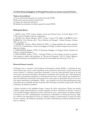 48
3.1.3.Dos Ideais pedagógicos no Portugal Setecentista ao sistema estatal de Ensino
Tópicos de incidência
A) A nova Filosofia Educativa em meados do século XVIII.
B) Da teoria racional à prática institucional.
C) Etapas das alterações educativas.
D) Sentido das alterações do último quartel do século XVIII.
Bibliografia Básica
1. ADÃO, Áurea (1997). Estado Absoluto e Ensino das Primeiras Letras. As Escolas Régias (1772-
1794). Lisboa: Fundação Calouste Gulbenkian.
2. ALVES, Luís Alberto Marques (2007). Escolas e Ensino (1751-1800). In SERRÃO, Joel e
MARQUES, A.H. Oliveira (dir.) “Nova História de Portugal”. Lisboa: Presença (volume
VIII -no prelo). (*)
3. ANDRADE, António Alberto Banha de (1981). A reforma pombalina dos estudos secundários
(1759-1771). Contribuição par a história da pedagogia em Portugal. Coimbra: Imprensa da Universi-
dade de Coimbra.
4. FERNANDES, Rogério (1978). O Pensamento Pedagógico em Portugal. Lisboa: Instituto de
Cultura e Língua Portuguesa.
5. MAGALHÃES, Justino (1993). A Instrução Pública em Trás-os-Montes nos finais de setecentos.
Uma projeção do modelo escolar pombalino. In “Revista de Educação”, III (2). Lisboa: Departa-
mento de Educação da Faculdade de Ciências da Universidade de Lisboa, pp. 83-91. (*)
Desenvolvimento sumário
O primeiro fato a constatar a nível cultural em Portugal no século XVIII é a existência de uma
rutura. Rutura que ocorre a nível superficial, entre um discurso seiscentista, ou para sermos mais
exatos, barroco, e o discurso setecentista, iluminado. A um nível mais profundo, trata-se de uma
rutura entre um sistema ideológico diretamente coordenado pelos Jesuítas que é filosoficamente
aristotélico, literariamente gongórico e artisticamente barroco, e outro sistema que formalmente é
fruto das infiltrações iluministas em Portugal. Esta rutura pode ser apercebida através de um con-
ceito agora introduzido e privilegiado - Razão - que, tratando-se de uma ideia perfeitamente clara,
nem precisa de ser definida mas que funciona como farol para a existência social, desde a filosofia
à educação, da literatura à política.
A Razão introduz-se sob múltiplas formas e através de vários mecanismos. Possui um modelo
cultural a seguir, abandonando-se o modelo espanhol em favor, sobretudo, do francês. Assiste-se
a um declínio da língua espanhola em favor da francesa, com o aparecimento da primeira gramá-
tica francesa em 1697 e, paralelamente, incrementa-se e difundem-se as literaturas francesa, ingle-
sa e italiana com importação de livros no original, tradução e representação de peças de teatro.
Na arte o barroco, de influência espanhola, vai sendo substituído por variantes neoclássicas fran-
cesas ou italianas.
 