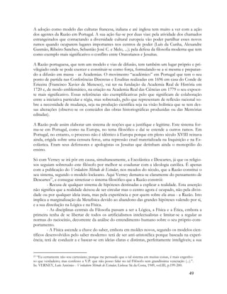 49
A adoção como modelo das culturas francesa, italiana e até inglesa tem muito a ver com a ação
dos agentes da Razão em Portugal. A sua ação faz-se por duas vias: pela atividade dos chamados
estrangeirados que contactando a diversidade cultural europeia vão poder partilhar esses novos
rumos quando ocuparem lugares importantes nos centros de poder (Luís da Cunha, Alexandre
Gusmão, Ribeiro Sanches, Sebastião José C. e Melo, ...); pela defesa da filosofia moderna que tem
como exemplo mais significativo o conflito entre Oratorianos e Jesuítas.
A Razão portuguesa, que tem um modelo e vias de difusão, tem também um lugar próprio e pri-
vilegiado onde se pode exercer e constituir-se como força, formulando-se a si mesma e preparan-
do a difusão em massa - as Academias. O movimento “académico” em Portugal que tem o seu
ponto de partida nas Conferências Discretas e Eruditas realizadas em 1696 em casa do Conde de
Ericeira (Francisco Xavier de Meneses), vai ter na fundação da Academia Real de História em
1720 e, de modo emblemático, na criação na Academia Real das Ciências em 1779 o seu expoen-
te mais significativo. Essas referências são exemplificativas pelo que significam de colaboração
entre a iniciativa particular e régia, mas sobretudo, pelo que representam de reflexão racional so-
bre a necessidade de mudança, seja na produção científica seja na visão holística que se tem des-
sas alterações (observe-se os conteúdos das obras historiográficas produzidas ou das Memórias
editadas).
A Razão pode assim elaborar um sistema de noções que a justifique e legitime. Este sistema for-
ma-se em Portugal, como na Europa, no tema filosófico e daí se estende a outros ramos. Em
Portugal, no entanto, o processo não é idêntico à Europa porque em pleno século XVIII reinava
ainda, erigida sobre uma censura feroz, uma repressão cruel materializada na Inquisição e na Es-
colástica. Eram seus defensores e apologistas os Jesuítas que detinham ainda o monopólio do
ensino.
Só com Verney se irá pôr em causa, simultaneamente, a Escolástica e Descartes, já que os religio-
sos seguiam sobretudo este filósofo por melhor se coadunar com a ideologia católica. É apenas
com a publicação do Verdadeiro Método de Estudar, nos meados do século, que a Razão constitui o
seu sistema, segundo o modelo lockeano. Aqui Verney demarca-se claramente do pensamento de
Descartes23
, e consegue sintetizar o sistema filosófico que a Razão constrói:
- Recusa de qualquer sistema de hipóteses destinadas a explicar a realidade. Esta asserção
não significa que a realidade deixou de ser circular mas o centro agora é ocupado, não pela divin-
dade ou por qualquer ideia inata, mas pela experiência e por quem sobre ela atua - a Razão. Isto
implica a marginalização da Metafísica devido ao abandono das grandes hipóteses valendo por si,
e a sua dissolução na Lógica e na Física.
- As disciplinas centrais da Filosofia passam a ser a Lógica, a Física e a Ética, embora a
primeira tenha de se libertar de todos os artificialismos intelectualistas e limitar-se a regular as
normas do raciocínio, decorrente da análise do entendimento humano sobre o seu próprio com-
portamento.
- A Física ascende a chave do saber, embora em moldes novos, segundo os modelos cien-
tíficos desenvolvidos pelo saber moderno: terá de ser anti-aristotélica porque baseada na experi-
ência; terá de conduzir a e basear-se em ideias claras e distintas, perfeitamente inteligíveis; a sua
23 “Eu certamente não sou cartesiano, porque me persuado que o tal sistema em muitas coisas, é mais engenho-
so que verdadeiro; mas confesso a V.P. que não posso falar no tal Filósofo sem grandíssima veneração (...).”.
In. VERNEY, Luís António - Verdadeiro Método de Estudar, Lisboa: Sá da Costa, 1949, vol.III, p.199-200.
 