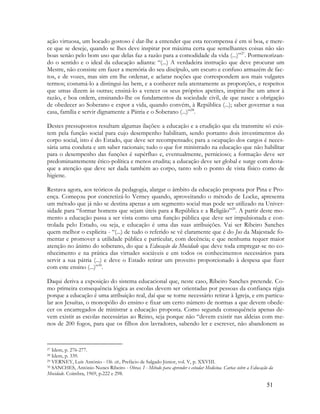 51
ação virtuosa, um bocado gostoso é dar-lhe a entender que esta recompensa é em si boa, e mere-
ce que se deseje, quando se lhes deve inspirar por máxima certa que semelhantes coisas não são
boas senão pelo bom uso que delas faz a razão para a comodidade da vida (...)”27
. Pormenorizan-
do o sentido e o ideal da educação adianta: “(...) A verdadeira instrução que deve procurar um
Mestre, não consiste em fazer a memória do seu discípulo, um escuro e confuso armazém de fac-
tos, e de vozes, mas sim em lhe ordenar, e aclarar noções que correspondem aos mais vulgares
termos; costumá-lo a distingui-las bem, e a conhecer nela atentamente as proporções, e respeitos
que umas dizem às outras; ensiná-lo a vencer os seus próprios apetites, inspirar-lhe um amor à
razão, e boa ordem, ensinando-lhe os fundamentos da sociedade civil, de que nasce a obrigação
de obedecer ao Soberano e expor a vida, quando convém, à República (...); saber governar a sua
casa, família e servir dignamente a Pátria e o Soberano (...)”28
.
Destes pressupostos resultam algumas ilações: a educação e a erudição que ela transmite só exis-
tem pela função social para cujo desempenho habilitam, sendo portanto dois investimentos do
corpo social, isto é do Estado, que deve ser recompensado; para a ocupação dos cargos é neces-
sária uma conduta e um saber racionais; tudo o que for ministrado na educação que não habilitar
para o desempenho das funções é supérfluo e, eventualmente, pernicioso; a formação deve ser
predominantemente ético-política e menos erudita; a educação deve ser global e surge com desta-
que a atenção que deve ser dada também ao corpo, tanto sob o ponto de vista físico como de
higiene.
Restava agora, aos teóricos da pedagogia, alargar o âmbito da educação proposta por Pina e Pro-
ença. Começou por concretizá-lo Verney quando, aproveitando o método de Locke, apresenta
um método que já não se destina apenas a um segmento social mas pode ser utilizado na Univer-
sidade para “formar homens que sejam úteis para a República e a Religião”29
. A partir deste mo-
mento a educação passa a ser vista como uma função pública que deve ser impulsionada e con-
trolada pelo Estado, ou seja, e educação é uma das suas atribuições. Vai ser Ribeiro Sanches
quem melhor o explicita - “(...) de tudo o referido se vê claramente que é do Jus da Majestade fo-
mentar e promover a utilidade pública e particular, com decência; e que nenhuma requer maior
atenção no ânimo do soberano, do que a Educação da Mocidade que deve toda empregar-se no co-
nhecimento e na prática das virtudes sociáveis e em todos os conhecimentos necessários para
servir a sua pátria (...) e deve o Estado retirar um proveito proporcionado à despesa que fizer
com este ensino (...)”30
.
Daqui deriva a exposição do sistema educacional que, neste caso, Ribeiro Sanches pretende. Co-
mo primeira consequência lógica as escolas devem ser orientadas por pessoas da confiança régia
porque a educação é uma atribuição real, daí que se torne necessário retirar à Igreja, e em particu-
lar aos Jesuítas, o monopólio do ensino e fixar um certo número de normas a que devem obede-
cer os encarregados de ministrar a educação proposta. Como segunda consequência apenas de-
vem existir as escolas necessárias ao Reino, seja porque não “devem existir nas aldeias com me-
nos de 200 fogos, para que os filhos dos lavradores, sabendo ler e escrever, não abandonem as
27 Idem, p. 276-277.
28 Idem, p. 339.
29 VERNEY, Luís António - Ob. cit., Prefácio de Salgado Júnior, vol. V, p. XXVIII.
30 SANCHES, António Nunes Ribeiro - Obras. I - Método para aprender e estudar Medicina. Cartas sobre a Educação da
Mocidade. Coimbra, 1969, p.222 e 298.
 