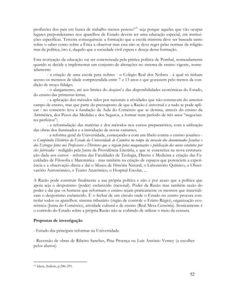 52
profissões dos pais em busca de trabalho menos penoso”31
seja porque aqueles que vão ocupar
lugares preponderantes nos aparelhos de Estado devem ter uma educação especial, em institui-
ções específicas. Terceira consequência: a formação que a escola ministra deve ser baseada tanto
sobre o saber como sobre a Ética a observar mas esta não se deve reger pelas normas da religião
mas da política, isto é, daquilo que a sociedade civil espera e deseja dessa formação.
Esta teorização da educação vai ser concretizada pela prática política de Pombal, nomeadamente
quando se decide a implementar um conjunto de alterações no sistema de ensino vigente, nome-
adamente:
- a criação de uma escola para nobres - o Colégio Real dos Nobres - à qual só tinham
acesso os meninos de idade compreendida entre 7 e 13 anos e que gozassem pelo menos da con-
dição de moço fidalgo;
- o alargamento, até aos limites do desejável e das disponibilidades económicas do Estado,
do ensino das primeiras letras;
- a aplicação dos métodos tidos por racionais a atividades que não constavam do anterior
campo de ensino, mas que parte do pressuposto de que a Razão é universal e a tudo se pode apli-
car : no comércio leva à fundação da Aula do Comércio que se destina, através do ensino da
Aritmética, dos Pesos das Medidas e dos Seguros, a formar num período de três anos “negocian-
tes perfeitos”;
- a reformulação das matérias e dos métodos nos cursos preparatórios, com a utilização
das obras dos iluminados e a introdução de novas variantes;
- a reforma geral da Universidade, começando-a com um libelo contra o ensino jesuítico -
o Compêndio Histórico do Estado da Universidade de Coimbra no tempo da invasão dos denominados Jesuítas e
dos Estragos feitos nos Professores e Diretores que a regiam pelas maquinações e publicação dos novos estatutos por
eles fabricados - redigido pela Junta da Providência Literária, e que se concretiza na nova estrutura-
ção dada aos cursos - reforma das Faculdades de Teologia, Direito e Medicina e criação das Fa-
culdades de Filosofia e Matemática - mas também na criação de espaços que potenciem a experi-
ência e a observação direta e daí o Museu de História Natural, o Laboratório Químico, o Obser-
vatório Astronómico, o Teatro Anatómico, o Hospital Escolar, ...
A Razão pode construir finalmente a sua própria política e não é por acaso que a política que
apoia seja o despotismo (poder) esclarecido (racional). Poder da Razão mas também razão do
poder e daí que os homens que reformam o ensino sejam praticamente os mesmos que materiali-
zam o despotismo esclarecido. É o fechar de um círculo onde o Estado no centro procura con-
trolar todos os aparelhos: sistema tributário (órgão de controle o Erário Régio), organização eco-
nómica (Junta do Comércio), atividade cultural e de ensino (Real Mesa Censória). Ironicamente é
o controlo do Estado sobre a própria Razão não se coibindo de utilizar o meio da censura.
Propostas de investigação
- Estudo das principais reformas na Universidade.
- Recensão de obras de Ribeiro Sanches, Pina Proença ou Luís António Verney (a escolher
pelos alunos).
31 Idem, ibidem, p.286-291.
 