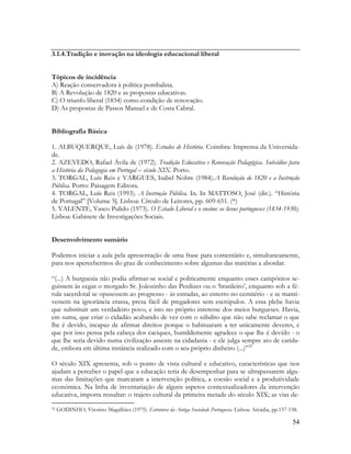54
3.1.4.Tradição e inovação na ideologia educacional liberal
Tópicos de incidência
A) Reação conservadora à política pombalina.
B) A Revolução de 1820 e as propostas educativas.
C) O triunfo liberal (1834) como condição de renovação.
D) As propostas de Passos Manuel e de Costa Cabral.
Bibliografia Básica
1. ALBUQUERQUE, Luís de (1978). Estudos de História. Coimbra: Imprensa da Universida-
de.
2. AZEVEDO, Rafael Ávila de (1972). Tradição Educativa e Renovação Pedagógica. Subsídios para
a História da Pedagogia em Portugal – século XIX. Porto.
3. TORGAL, Luís Reis e VARGUES, Isabel Nobre (1984).A Revolução de 1820 e a Instrução
Pública. Porto: Paisagem Editora.
4. TORGAL, Luís Reis (1993). A Instrução Pública. In. In MATTOSO, José (dir.). “História
de Portugal” [Volume 5]. Lisboa: Círculo de Leitores, pp. 609-651. (*)
5. VALENTE, Vasco Pulido (1973). O Estado Liberal e o ensino: os liceus portugueses (1834-1930).
Lisboa: Gabinete de Investigações Sociais.
Desenvolvimento sumário
Podemos iniciar a aula pela apresentação de uma frase para comentário e, simultaneamente,
para nos apercebermos do grau de conhecimento sobre algumas das matérias a abordar.
“(...) A burguesia não podia afirmar-se social e politicamente enquanto esses campónios se-
guissem às cegas o morgado Sr. Joãozinho das Perdizes ou o „brasileiro‟, enquanto sob a fé-
rula sacerdotal se opusessem ao progresso - às estradas, ao enterro no cemitério - e se manti-
vessem na ignorância crassa, presa fácil de pregadores sem escrúpulos. A essa plebe havia
que substituir um verdadeiro povo, e isto no próprio interesse dos meios burgueses. Havia,
em suma, que criar o cidadão acabando de vez com o súbdito que não sabe reclamar o que
lhe é devido, incapaz de afirmar direitos porque o habituaram a ter unicamente deveres, e
que por isso pensa pela cabeça dos caciques, humildemente agradece o que lhe é devido - o
que lhe seria devido numa civilização assente na cidadania - e ele julga sempre ato de carida-
de, embora em última instância realizado com o seu próprio dinheiro (...)”32
O século XIX apresenta, sob o ponto de vista cultural e educativo, características que nos
ajudam a perceber o papel que a educação teria de desempenhar para se ultrapassarem algu-
mas das limitações que marcaram a intervenção política, a coesão social e a produtividade
económica. Na linha de inventariação de alguns aspetos contextualizadores da intervenção
educativa, importa ressaltar: o trajeto cultural da primeira metade do século XIX; as vias de-
32 GODINHO, Vitorino Magalhães (1975). Estrutura da Antiga Sociedade Portuguesa. Lisboa: Arcádia, pp.157-158.
 
