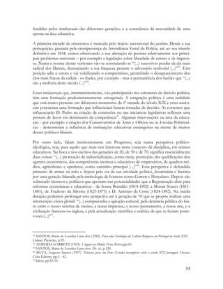 55
fendidas pelos intelectuais das diferentes gerações; e a consciência da necessidade de uma
aposta na área educativa.
A primeira metade de oitocentos é marcada pelo trajeto ascensional do jacobino. Desde a sua
perseguição, pautada pela omnipresença da Intendência Geral da Polícia, até ao seu triunfo
definitivo em 1834, vamos observando a sua alteração de postura relativamente aos princi-
pais problemas nacionais – por exemplo a legislação sobre liberdade de ensino e de impren-
sa. Numa e noutra destas vertentes vão-se constatando as “(...) sucessivas perdas da ala mais
radical dos liberais, denunciando a sua fraqueza perante o adversário senhorial (...)”33
. Esta
posição adia a rutura e vai viabilizando o compromisso, permitindo o desaparecimento dos
elos mais fracos da cadeia - os frades, por exemplo - mas a permanência dos barões que “(...)
são a moléstia deste século (...)”34
.
Estes intelectuais que, intermitentemente, vão participando nas estruturas de decisão política,
têm uma formação predominantemente estrangeirada. A emigração política é uma realidade
que está muito presente em diferentes momentos da 1ª metade do século XIX e estas ausên-
cias potenciam uma formação que influenciará futuras tomadas de decisão. As correntes que
influenciarão D. Pedro na criação de comissões ou nas iniciativas legislativas refletem uma
postura de favor em detrimento da competência35
. Algumas intervenções na área da educa-
ção - por exemplo a criação dos Conservatórios de Artes e Ofícios ou as Escolas Politécni-
cas - demonstram a influência de instituições educativas estrangeiras na mente de muitos
desses políticos liberais.
Por outro lado, falam insistentemente em Progresso, seja numa perspetiva político-
ideológica, seja, para aquilo que mais nos interessa neste contexto da disciplina, em termos
educativos. Na boca e nos escritos das gerações de 20, de 50 e de 70, significa essencialmente
duas coisas: “(...) promoção da industrialização, como meta; promoção das qualificações dos
agentes económicos, das competências técnicas e educativas de empresários, de quadros mé-
dios, agricultores e operários, como caminho principal (...)”36
. Essa perspetiva é defendida
primeiro de armas na mão e depois pela via da sua atividade política, doutrinária e literária
por uma geração liderada pela simbologia de homens como Garrett e Herculano. Depois são
sobretudo técnicos e políticos que apostam nas potencialidades que a Regeneração abre para
reformas económicas e educativas - de Sousa Brandão (1818-1892) a Morais Soares (1811-
1881), de Fradesso da Silveira (1825-1875) a D. António da Costa (1824-1892). Na média
duração podemos prolongar esta perspetiva até à geração de 70 que se propõe realizar uma
intervenção cívica global: “(...) compreendia a agitação cultural, pela denúncia pública do hia-
to entre o nosso sistema de ensino, a nossa imprensa, o nosso pensamento, a nossa arte, e a
civilização francesa ou inglesa, e pela actualização científica e estética de que se faziam porta-
vozes (...)”37
.
33 SANTOS, Maria de Lourdes Lima dos (1983). Para uma Sociologia da Cultura Burguesa em Portugal no século XIX.
Lisboa: Presença, p.95.
34 ALMEIDA GARRETT (1963). Viagens na Minha Terra, Porto,pp.63.
35 SANTOS, Maria de Lourdes Lima dos. Ob. cit., p.120.
36 SILVA, Augusto Santos (1997). Palavras para um País: Estudos incompletos sobre o século XIX português, Oeiras:
Celta Editora, pp.3 - 42.
37 Idem, pp.52-53.
 