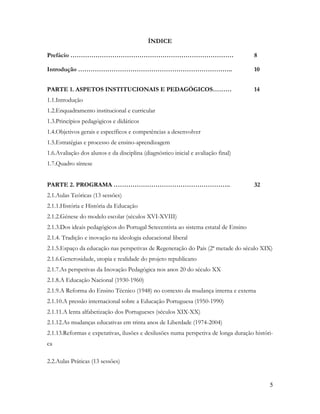 5
ÍNDICE
Prefácio …………………………………………………………………… 8
Introdução ……………………………………………………………….. 10
PARTE 1. ASPETOS INSTITUCIONAIS E PEDAGÓGICOS……… 14
1.1.Introdução
1.2.Enquadramento institucional e curricular
1.3.Princípios pedagógicos e didáticos
1.4.Objetivos gerais e específicos e competências a desenvolver
1.5.Estratégias e processo de ensino-aprendizagem
1.6.Avaliação dos alunos e da disciplina (diagnóstico inicial e avaliação final)
1.7.Quadro síntese
PARTE 2. PROGRAMA ……………………………………………….. 32
2.1.Aulas Teóricas (13 sessões)
2.1.1.História e História da Educação
2.1.2.Génese do modelo escolar (séculos XVI-XVIII)
2.1.3.Dos ideais pedagógicos do Portugal Setecentista ao sistema estatal de Ensino
2.1.4. Tradição e inovação na ideologia educacional liberal
2.1.5.Espaço da educação nas perspetivas de Regeneração do País (2ª metade do século XIX)
2.1.6.Generosidade, utopia e realidade do projeto republicano
2.1.7.As perspetivas da Inovação Pedagógica nos anos 20 do século XX
2.1.8.A Educação Nacional (1930-1960)
2.1.9.A Reforma do Ensino Técnico (1948) no contexto da mudança interna e externa
2.1.10.A pressão internacional sobre a Educação Portuguesa (1950-1990)
2.1.11.A lenta alfabetização dos Portugueses (séculos XIX-XX)
2.1.12.As mudanças educativas em trinta anos de Liberdade (1974-2004)
2.1.13.Reformas e expetativas, ilusões e desilusões numa perspetiva de longa duração históri-
ca
2.2.Aulas Práticas (13 sessões)
 