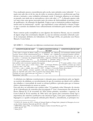 56
Essa atualização passava essencialmente pela escola, tanto primária como industrial - “(...) a
nação tem sede não só do ler, mas de todos os assuntos educativos e profissionais que hoje
elevam a instrução a uma verdadeira reformação social. A instrução adiantou-se em relação
ao passado, mas ainda não se nacionalizou; o povo não sabe (...)”38
. A educação aparece cada
vez mais como uma aposta necessária tanto em termos de funcionalidade económica, como
de qualificação e de afirmação da dignidade. Exigia-se que as instituições políticas implemen-
tassem uma via institucional - escolas - que respondesse a estas solicitações e desejos. Exigia-
se que o exercício da cidadania fosse suficientemente reivindicativa para incomodar e pressionar
o poder.
Neste contexto pode exemplificar-se com algumas das iniciativas liberais, seja no conteúdo
de alguns artigos das constituições (Quadro 1), seja nas reformas encetadas sobretudo a par-
tir da instauração definitiva do Liberalismo em Portugal (1834), em particular com Passos
Manuel e Costa Cabral.
QUADRO 1 - A Educação nos diplomas constitucionais oitocentistas
CONSTITUIÇÃO DE 182239 CARTA CONSTITUCIONAL
DE 182640
CONSTITUIÇÃO DE 183841
-“Em todos os lugares do Reino onde
convier, haverá escolas suficientemente
dotadas, em que se ensine a ler, escrever
e contar, e o catecismo das obrigações
religiosas e civis (...).” (Artº 237)
-“Os atuais estabelecimentos de instru-
ção pública serão novamente regulados,
e se criarão outros para o ensino das
ciências e artes.” (Artº 238)
-“É livre a todo o cidadão abrir aulas
para o ensino público, contanto que
haja de responder pelo abuso desta li-
berdade nos casos e pela forma que a lei
determinar.” (Artº 239)
-“A inviolabilidade dos Direitos
Civis e Políticos dos Cidadãos
Portugueses, que tem por base a
liberdade, a segurança individual e
a propriedade, é garantida pela
Constituição do Reino, pela manei-
ra seguinte:
(...) #30º - A Instrução Primária e
gratuita a todos os Cidadãos.
(...) #32º - Colégios e Universida-
des, onde serão ensinados os Ele-
mentos das Ciências, Belas Artes e
Artes (...).” (Artº 145)
-“A Constituição também garante:
I-A instrução primária e gratuita;
II- Estabelecimentos em que se
ensinem as ciências, letras e artes;
(...).” (Artº 28)
-”O ensino público é livre a todos
os cidadãos, contanto que respon-
dam, na conformidade da lei, pelo
abuso deste direito.”
(Artº 29)
A referência nos diplomas constitucionais à educação passa essencialmente pela sua ligação
ao exercício da cidadania, ao reconhecimento de que ela constituía um direito civil e político
dos cidadãos e à necessidade de reunir os esforços públicos e privados para que se tornasse
efetiva a democratização no acesso ao ensino.
Esta aula deve ser articulada com a prática sobre “A Legislação sobre Educação: do circuito
da lei à identificação de conteúdos para investigação I” com o fornecimento das reformas de
Passos Manuel de 15 de novembro de 1836 (ensino primário, secundário e superior) e de
Costa Cabral de 20 de setembro de 1844. Serve não apenas para constarmos desde logo a
importância dos relatórios justificativos das iniciativas legais, como para compreendermos a
linguagem (e o quadro conceptual) utilizada pelos liberais e, naturalmente, as principais mu-
38 COSTA, D. António da (1871). História da Instrução Popular em Portugal desde a fundação da Monarquia até aos nos-
sos dias, Lisboa: Imprensa Nacional, pp.240-241 e 246-249.
39 MIRANDA, Jorge (1986). As Constituições Portuguesas. Lisboa: Livraria Petrony, pp.75-76
40 Idem, pp.114 - 117.
41 Idem, p.151.
 