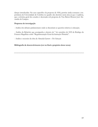 57
danças introduzidas. No caso específico da proposta de 1836, permite ainda constatar a im-
portância da Universidade de Coimbra no quadro das decisões nesta área já que é explícita,
que a reforma geral dos estudos é decretada sob proposta do Vice Reitor Doutor José Ale-
xandre de Campos.
Propostas de investigação
- Análise dos debates parlamentares onde se discutiram as questões relativas à educação.
- Análise do Relatório que acompanha o decreto de 7 de setembro de 1835 de Rodrigo da
Fonseca Magalhães sobre “Regulamentação Geral da Instrução Primária”.
- Análise e recensão da obra de Almeida Garrett – Da Educação.
Bibliografia de desenvolvimento (ver no final a propósito deste tema)
 