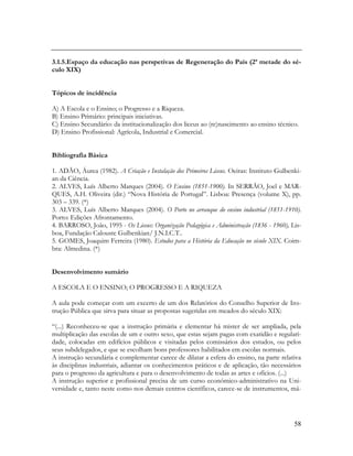 58
3.1.5.Espaço da educação nas perspetivas de Regeneração do País (2ª metade do sé-
culo XIX)
Tópicos de incidência
A) A Escola e o Ensino; o Progresso e a Riqueza.
B) Ensino Primário: principais iniciativas.
C) Ensino Secundário: da institucionalização dos liceus ao (re)nascimento ao ensino técnico.
D) Ensino Profissional: Agrícola, Industrial e Comercial.
Bibliografia Básica
1. ADÃO, Áurea (1982). A Criação e Instalação dos Primeiros Liceus. Oeiras: Instituto Gulbenki-
an da Ciência.
2. ALVES, Luís Alberto Marques (2004). O Ensino (1851-1900). In SERRÃO, Joel e MAR-
QUES, A.H. Oliveira (dir.) “Nova História de Portugal”. Lisboa: Presença (volume X), pp.
303 – 339. (*)
3. ALVES, Luís Alberto Marques (2004). O Porto no arranque do ensino industrial (1851-1910).
Porto: Edições Afrontamento.
4. BARROSO, João, 1995 - Os Liceus: Organização Pedagógica e Administração (1836 - 1960), Lis-
boa, Fundação Calouste Gulbenkian/ J.N.I.C.T..
5. GOMES, Joaquim Ferreira (1980). Estudos para a História da Educação no século XIX. Coim-
bra: Almedina. (*)
Desenvolvimento sumário
A ESCOLA E O ENSINO; O PROGRESSO E A RIQUEZA
A aula pode começar com um excerto de um dos Relatórios do Conselho Superior de Ins-
trução Pública que sirva para situar as propostas sugeridas em meados do século XIX:
“(...) Reconheceu-se que a instrução primária e elementar há mister de ser ampliada, pela
multiplicação das escolas de um e outro sexo, que estas sejam pagas com exatidão e regulari-
dade, colocadas em edifícios públicos e visitadas pelos comissários dos estudos, ou pelos
seus subdelegados, e que se escolham bons professores habilitados em escolas normais.
A instrução secundária e complementar carece de dilatar a esfera do ensino, na parte relativa
às disciplinas industriais, adiantar os conhecimentos práticos e de aplicação, tão necessários
para o progresso da agricultura e para o desenvolvimento de todas as artes e ofícios. (...)
A instrução superior e profissional precisa de um curso económico-administrativo na Uni-
versidade e, tanto neste como nos demais centros científicos, carece-se de instrumentos, má-
 