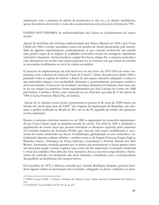 61
ralelamente com o aumento da adesão de professores (e não só...) ao ideário republicano,
apesar da tentativa de inverter o rumo dos acontecimentos com uma nova reforma em 1901.
ENSINO SECUNDÁRIO: da institucionalização dos Liceus ao (re)nascimento do ensino
técnico
Apesar de beneficiar das reformas implementadas por Passos Manuel em 1836 e por Costa
Cabral em 1844, o ensino secundário estava em meados do século pressionado pela necessi-
dade de algumas transformações, particularmente as que visavam conferir-lhe um sentido
mais prático capaz de se adaptar às realidades económico-sociais do emergente capitalismo
industrial e financeiro. Institucionalizar o papel dos liceus, alargar-lhe a estrutura curricular e
criar alternativas em escolas mais técnicas pareciam ser as vertentes em que teriam de assentar
as necessárias modificações ao nível do ensino secundário.
O processo de implementação da rede liceal teve no ano letivo de 1853-1854 um marco im-
portante, com a abertura do Liceu de Viana do Castelo48
, último dos previstos desde 1844, e
passando todas as capitais de distrito a dispor de um espaço educativo adequado a todos os
que pretendiam alargar a sua escolaridade elementar e, potencialmente, prosseguir estudos a
nível universitário. O processo de instalação dos liceus femininos foi bastante mais lento não
só na sua criação (os primeiros foram regulamentados por José Luciano de Castro em 1888
para Lisboa, Coimbra e Porto), mas sobretudo na sua efetivação que data de 31 de janeiro de
1906 (o Liceu Feminino Maria Pia, em Lisboa).
Apesar de os números serem pouco representativos passou-se de cerca de 2.000 alunos em
meados do século para mais de 8.00049
nas vésperas da implantação da República, não obs-
tante a quebra verificada na década de 80 e até na de 90, aquando da criação das primeiras
escolas industriais.
Quanto à estrutura curricular manteve-se até 1860 a organização de conteúdos regulamenta-
da por Costa Cabral, ainda na primeira metade do século. Em abril de 1860 é publicado o
regulamento do ensino liceal que procura introduzir as alterações sugeridas pelos relatórios
do Conselho Superior de Instrução Pública que visavam uma maior credibilização e auto-
nomia do ensino ministrado nos liceus. Credibilização, globalizando os seus conteúdos e in-
troduzindo algumas cadeiras utilitárias e científicas como as de Língua Francesa, Língua Inglesa,
Desenho Linear e Princípios de Física, Química e Introdução à História Natural dos Três
Reinos. Autonomia, tentando garantir que os alunos não procurassem os liceus apenas como
um meio para atingir o ensino superior, mas como um fim importante à formação intelectual
e social dos cidadãos. Para além das boas intenções, ficou a excessiva carga literária e huma-
nística do currículo, em detrimento das áreas utilitárias e científicas, com o correspondente
desequilíbrio na distribuição dos tempos letivos.
Em setembro de 1872, o Decreto assinado por António Rodrigues Sampaio, procura intro-
duzir alguma ordem na leccionação dos conteúdos, obrigando os alunos ordinários ou inter-
48 ADÃO, Áurea (1982). A Criação e Instalação dos Primeiros Liceus. Oeiras: Instituto Gulbenkian da Ciência, p.
115.
49 VALENTE, Vasco Pulido (1973). Ob. cit., p. 101.
 