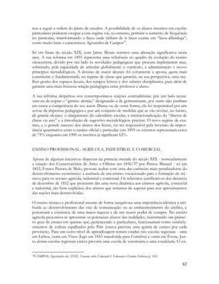 62
nos a seguir a ordem do plano de estudos. A possibilidade de os alunos inscritos em escolas
particulares poderem escapar a este regime vai, no entanto, permitir o aumento de frequência
no particular, transformando o liceu onde tinham de ir fazer exame em “liceu-alfândega”,
como muito bem o caracterizou Agostinho de Campos50
.
Só em finais do século XIX, com Jaime Moniz teremos uma alteração significativa nesta
área. A sua reforma em 1895 representa uma referência no quadro da evolução do ensino
oitocentista, devido por um lado às novidades pedagógicas que procura implementar mas,
sobretudo, pela capacidade de articular globalmente o currículo, a administração e novos
princípios metodológicos. A decisão de maior alcance foi certamente a aposta, agora mais
consistente e fundamentada, no regime de classe que garantia, na sua perspectiva, uma me-
lhor gestão dos espaços liceais, dos tempos letivos e dos saberes disciplinares, para além de
garantir uma mais frutuosa relação pedagógica entre professor e aluno.
A sua reforma despertou nos contemporâneos reações contraditórias: por um lado acusa-
vam-na de copiar o “ginásio alemão” designando-a de germanizante, por outro não punham
em causa a competência do seu autor. Duma ou de outra forma, ela foi responsável por um
avivar da imprensa pedagógica e por um conjunto de medidas que se vão revelar, no futuro,
de grande alcance: o alargamento do calendário escolar, a institucionalização do “diretor de
classe ou ano” e a introdução de sugestões metodológicas precisas. O novo regime de exa-
mes, e o grande sucesso dos alunos dos liceus, vai ser responsável pela inversão da impor-
tância quantitativa entre o ensino oficial e particular (em 1895 os externos representam cerca
de 75% enquanto em 1900 os internos já significam 62%.
ENSINO PROFISSIONAL: AGRÍCOLA, INDUSTRIAL E COMERCIAL
Apesar de algumas iniciativas dispersas na primeira metade do século XIX - nomeadamente
a criação dos Conservatórios de Artes e Ofícios em 1836/37 por Passos Manuel - só em
1852, Fontes Pereira de Melo, procura acabar com uma das carências mais penalizadoras do
desenvolvimento económico: a ausência de um ensino vocacionado para a formação de téc-
nicos para os setores agrícola, industrial e comercial. Os relatórios justificativos dos decretos
de dezembro de 1852 que procuram dar uma nova dinâmica aos ensinos agrícola, comercial
e industrial, são bem explícitos dos atrasos que teríamos de superar para nos aproximarmos
das nações mais desenvolvidas.
O ensino técnico e profissional assume de forma inequívoca uma importância idêntica à atri-
buída ao desenvolvimento das vias de comunicação ou ao embaratecimento do crédito, e
potenciará a existência de uma maior riqueza e de um maior poder de compra. No ensino
agrícola procurava-se aproximar os potenciais alunos das realidades, ministrando um primei-
ro grau de ensino em quintas que, pertencendo a particulares, funcionariam como estabele-
cimentos de cultura espalhados pelo País (estava prevista uma quinta de ensino por cada
província). Para um outro nível de aprendizagem seriam criadas três escolas regionais - uma
em Lisboa, outra em Viseu (logo em 1853 transferida para Coimbra) e outra em Évora. Jun-
to destas escolas regionais estava prevista uma escola de veterinária e uma coudelaria. O en-
50CAMPOS, Agostinho de (1922). Ensaios sobre Educação I: Educação e Ensino. Lisboa, p. 163.
 