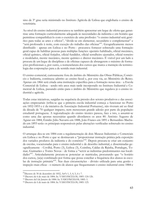 63
sino de 3º grau seria ministrado no Instituto Agrícola de Lisboa que englobaria o ensino de
veterinária.
Ao nível do ensino industrial procurava-se também apresentar um leque de oferta que garan-
tisse uma formação curricularmente adequada às necessidades da indústria e em horário que
permitisse compatibilizá-lo com o exercício de uma profissão: “o ensino industrial será gené-
rico para todas as artes e ofícios”, “divide-se em elementar, secundário e complementar” e
“será professado à noite, com exceção do trabalho das oficinas”51
. Geograficamente menos
distribuído - apenas em Lisboa e no Porto - procurava fornecer sobretudo uma formação
geral capaz de habilitar pessoas para múltiplas funções: operário habilitado, oficial mecânico,
oficial químico, oficial forjador, oficial fundidor, oficial serralheiro ajustador, oficial torneiro
e modelador, mestre mecânico, mestre químico e diretor mecânico. É visível por um lado a
procura de um leque de disciplinas e de oficinas capazes de abrangerem o máximo de forma-
ções profissionais e, por outro, a nomenclatura dos cursos que marca a transição da termino-
logia das corporações para a de sentido mais industrial.
O ensino comercial, curiosamente fora do âmbito do Ministério das Obras Públicas, Comér-
cio e Indústria, continuou adstrito ao ensino liceal e, por essa via, ao Ministério do Reino.
Apenas em 1866 será criada uma instituição específica para a formação nessa área - a Escola
Comercial de Lisboa - sendo três anos mais tarde incorporado no Instituto Industrial e Co-
mercial de Lisboa, passando então para o âmbito do Ministério que regulava já o ensino in-
dustrial e agrícola.
Todas estas iniciativas, surgidas na sequência da pressão dos setores produtivos e das associ-
ações empresariais (refira-se que a primeira escola industrial começa a funcionar no Porto
em 1852-1853 e é da iniciativa da Associação Industrial Portuense), não tiveram até ao final
da década de 70 qualquer impacto, nem mereceram grande adesão por parte da população
estudantil portuguesa. A regionalização do ensino técnico passou, face a isto, a assumir-se
como uma das apostas necessárias quando abordamos os anos 80. António Augusto de
Aguiar em 1884, Emídio Júlio Navarro em 1888, João Franco em 1891 e Bernardino Macha-
do em 1893 serão os principais responsáveis pelas alterações verificadas sobretudo no ensino
industrial.
O arranque deu-se em 1884 com a regulamentação de dois Museus Industriais e Comerciais
em Lisboa e no Porto e que se destinavam a “proporcionar instrução prática pela exposição
dos variados produtos da indústria e do comércio”52
. Depois procura-se criar um conjunto
de escolas, vocacionadas para o ensino industrial e de desenho industrial, e disseminadas ge-
ograficamente - Covilhã, Porto (3), Lisboa (3), Coimbra, Caldas da Rainha, Portalegre, To-
mar, Guimarães e Torres Novas - de forma a “servir as indústrias predominantes nas locali-
dades”53
. Articuladamente procura-se potenciar as matriculas, procurando que “o horário
dos cursos, (seja) combinado por forma que possa conciliar a frequência dos alunos às esco-
las de instrução primária”54
. Nas duas circunscrições - divisão utilizada para uma gestão e
inspeção mais eficaz - o número de alunos que frequentaram o ensino industrial entre 1884 e
51
Decreto de 30 de dezembro de 1852, Artºs 1, 3, 4, 5, 6 e 7.
52 Decreto de 6 de maio de 1884. In. VASCONCELOS, 1885: 124-126.
53 Decreto de3 de Janeiro de 1884. In. VASCONCELOS, 1885: 1.
54 Decreto de 6 de maio de 1884. In. VASCONCELOS, 1885: 125.
 