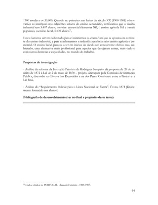 64
1900 rondava os 50.000. Quando no primeiro ano letivo do século XX (1900-1901) obser-
vamos as inscrições nos diferentes setores do ensino secundário, verificamos que o ensino
industrial tem 3.407 alunos, o ensino comercial elementar 503, o ensino agrícola 165 e o mais
populoso, o ensino liceal, 5.570 alunos55
.
Estes números servem sobretudo para constatarmos o atraso com que se apostou na verten-
te do ensino industrial, e para confirmarmos a reduzida apetência pelo ensino agrícola e co-
mercial. O ensino liceal, passava a ter em inícios do século um concorrente efetivo mas, so-
bretudo, uma alternativa mais profissional para aqueles que desejavam entrar, mais cedo e
com outras destrezas e capacidades, no mundo do trabalho.
Propostas de investigação
- Análise da reforma da Instrução Primária de Rodrigues Sampaio: da proposta de 20 de ja-
neiro de 1872 à Lei de 2 de maio de 1878 – projeto, alterações pela Comissão de Instrução
Pública, discussão na Câmara dos Deputados e na dos Pares. Confronto entre o Projeto e a
Lei final.
- Análise do “Regulamento Policial para o Liceu Nacional de Évora”, Évora, 1874 [Docu-
mento fornecido aos alunos].
Bibliografia de desenvolvimento (ver no final a propósito deste tema)
55 Dados obtidos in. PORTUGAL, Annuario Estatistico - 1900, 1907.
 