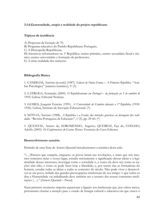 65
3.1.6.Generosidade, utopia e realidade do projeto republicano
Tópicos de incidência
A) Propostas da Geração de 70.
B) Programa educativo do Partido Republicano Português.
C) A Demopedia Republicana.
D) Iniciativas reformadoras na 1ª República: ensino primário, ensino secundário liceal e téc-
nico, ensino universitário e formação de professores.
E) A triste realidade dos números.
Bibliografia Básica
1. CANDEIAS, António [coord.] (1987). Educar de Outra Forma – A Primeira República. “Aná-
lise Psicológica” (número temático), V (3).
2. CATROGA, Fernando (2000). O Republicanismo em Portugal – da formação ao 5 de outubro de
1910. Lisboa: Editorial Notícias.
3. GOMES, Joaquim Ferreira (1991). A Universidade de Coimbra durante a 1ª República (1910-
1926). Lisboa, Instituto de Inovação Educacional. (*)
4. NÒVOA, António (1988). A República e a Escola: das intenções generosas ao desengano das reali-
dades. “Revista Portuguesa de Educação”, 1 (3), pp. 29-60. (*)
5. QUENTAL, Antero de; SOROMENHO, Augusto; QUEIROZ, Eça de; COELHO,
Adolfo (2005). Os Conferencistas do Casino. Porto: Fronteira do Caos Editores.
Desenvolvimento sumário
Partindo de uma frase de Antero Quental introduziremos a temática desta aula:
“(…)Pareceu que cumpria, enquanto os povos lutam nas revoluções, e antes que nós mes-
mos tomemos nelas o nosso lugar, estudar serenamente a significação dessas ideias e a legi-
timidade desses interesses; investigar como a sociedade é, e como ela deve ser; como as na-
ções têm sido, e como as pode fazer hoje a liberdade; e, por serem elas as formadoras do
homem, estudar todas as ideias e todas as correntes do século. Não pode viver e desenvol-
ver-se um povo, isolado das grandes preocupações intelectuais do seu tempo: o que todos os
dias a Humanidade vai trabalhando deve também ser o assunto das nossas constantes medi-
tações (…).” [Antero Quental – Prosas]
Num primeiro momento importa equacionar a ligação aos intelectuais que, por vários meios,
procuraram chamar a atenção para o estado de letargia cultural e educativa em que estava o
 