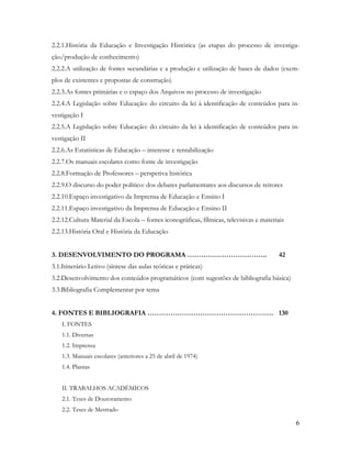 6
2.2.1.História da Educação e Investigação Histórica (as etapas do processo de investiga-
ção/produção de conhecimento)
2.2.2.A utilização de fontes secundárias e a produção e utilização de bases de dados (exem-
plos de existentes e propostas de construção)
2.2.3.As fontes primárias e o espaço dos Arquivos no processo de investigação
2.2.4.A Legislação sobre Educação: do circuito da lei à identificação de conteúdos para in-
vestigação I
2.2.5.A Legislação sobre Educação: do circuito da lei à identificação de conteúdos para in-
vestigação II
2.2.6.As Estatísticas de Educação – interesse e rentabilização
2.2.7.Os manuais escolares como fonte de investigação
2.2.8.Formação de Professores – perspetiva histórica
2.2.9.O discurso do poder político: dos debates parlamentares aos discursos de reitores
2.2.10.Espaço investigativo da Imprensa de Educação e Ensino I
2.2.11.Espaço investigativo da Imprensa de Educação e Ensino II
2.2.12.Cultura Material da Escola – fontes iconográficas, fílmicas, televisivas e materiais
2.2.13.História Oral e História da Educação
3. DESENVOLVIMENTO DO PROGRAMA …………………………….. 42
3.1.Itinerário Letivo (síntese das aulas teóricas e práticas)
3.2.Desenvolvimento dos conteúdos programáticos (com sugestões de bibliografia básica)
3.3.Bibliografia Complementar por tema
4. FONTES E BIBLIOGRAFIA ………………………………………………. 130
I. FONTES
1.1. Diversas
1.2. Imprensa
1.3. Manuais escolares (anteriores a 25 de abril de 1974)
1.4. Plantas
II. TRABALHOS ACADÉMICOS
2.1. Teses de Doutoramento
2.2. Teses de Mestrado
 