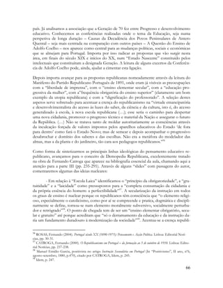 66
país. Já analisamos a associação que a Geração de 70 fez entre Progresso e desenvolvimento
educativo. Conhecemos as conferências realizadas onde o tema da Educação, seja numa
perspetiva de longa duração – Causas da Decadência dos Povos Peninsulares de Antero
Quental – seja mais centrada na comparação com outros países – A Questão do Ensino de
Adolfo Coelho – nos aparece como central para as mudanças políticas, sociais e económicas
que se almejam para Portugal. Importa por isso radicar as propostas que vão surgir nesta
área, em finais do século XIX e inícios do XX, num “Estado Nascente” constituído pelos
intelectuais que constituíram a designada Geração. A leitura de alguns excertos da Conferên-
cia de Adolfo Coelho pode, ainda, ajudar a cimentar esta ligação.
Depois importa avançar para as propostas republicanas nomeadamente através da leitura do
Manifesto do Partido Republicano Português de 1891, onde eram já visíveis as preocupações
com a “liberdade de imprensa”, com o “ensino elementar secular”, com a “educação pro-
gressiva da mulher”, com a”frequência obrigatória do ensino superior” (claramente um bom
exemplo da utopia republicana) e com a “dignificação do professorado”. A seleção destes
aspetos serve sobretudo para acentuar a crença do republicanismo na “virtude emancipatória
e desenvolvimentalista do acesso às luzes do saber, da ciência e da cultura, isto é, do acesso
generalizado à escola, à nova escola republicana (…); esse seria o caminho para despertar
uma nova cidadania, promover o progresso técnico e material da Nação e assegurar o futuro
da República. (…) Não se tratava tanto de moldar autoritariamente as consciências através
da inculcação forçada de valores impostos pelos aparelhos educativos do Estado „de fora
para dentro‟ como fará o Estado Novo; mas de semear e depois acompanhar o progressivo
desabrochar e domínio dos saberes e das escolhas. Não era a metáfora do modelador das
almas, mas a da planta e do jardineiro, tão cara aos pedagogos republicanos.”56
Como forma de sintetizarmos as principais linhas ideológicas do pensamento educativo re-
publicano, avançamos para o conceito de Demopedia Republicana, excelentemente tratado
na obra de Fernando Catroga que aparece na bibliografia essencial da aula, chamando aqui a
atenção para a parte III (pp. 235-291). Através de alguns “slides” com passagens do autor,
comentaremos algumas das ideias nucleares:
- Em relação à “Escola Laica” identificamos o “princípio da obrigatoriedade”, a “gra-
tuitidade” e a “laicidade” como pressupostos para a “completa consumação da cidadania e
da própria essência do homem: a perfectibilidade”57
. A secularização da instrução em todos
os graus de ensino é nuclear porque os republicanos têm consciência que “o elemento religi-
oso, especialmente o catolicismo, como por aí se compreende e pratica, dogmática e discipli-
narmente se define, tornou-se num elemento moralmente subversivo, socialmente perturba-
dor e retrógrado”58
. O ponto de chegada tem de ser um “ensino elementar obrigatório, secu-
lar e gratuito” até porque acreditam que “só o derramamento da educação e da instrução da-
ria um fundamento duradouro à modernização da sociedade”59
. Acentua-se a crença republi-
56
ROSAS, Fernando (2004). Portugal século XX (1890-1975): Pensamento e Acção Política. Lisboa: Editorial Notí-
cias, pp. 30-31.
57
CATROGA, Fernando (2000). O Republicanismo em Portugal – da formação ao 5 de outubro de 1910. Lisboa: Edito-
rial Notícias, pp. 237-238.
58
Manuel Emídio Garcia, positivista no artigo Instrução Secundária em Portugal (In “Positivismo”, II ano, nº6,
agosto-setembro, 1880, p.470), citado por CATROGA, Idem, p. 245.
59
Idem, p. 247.
 