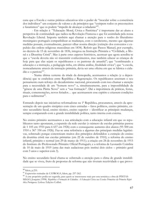 67
cana que a Escola e outras práticas educativas têm o poder de “inocular sobre a consciência
dos indivíduos” um conjunto de valores e de princípios que “extirpem todos os preconceitos
e fanatismos” que os podem “impedir de alcançar a cidadania”60
.
- Em relação à `”Educação Moral, Cívica e Patriótica” é importante dar ao aluno a
perspetiva de continuidade que radica na Revolução Francesa e que foi assimilada pela nossa
Revolução Liberal. Importa também aqui chamar a atenção para o sonho do liberalismo
monárquico português compatibilizar as mudanças, com o catolicismo, mesmo que algumas
medidas possam, eventualmente, parecer olhar noutra direção (extinção dos conventos e ex-
pulsão das ordens religiosas masculinas em 1834). Referir que Passos Manuel, por exemplo,
no decreto de 15 de novembro de 1836, integrou na Instrução Primária a “Civilidade, a Mo-
ral e a Doutrina Cristã”. Mas à parte estes aspetos históricos, acentuar que agora acredita-se
que a “escola deveria não só transmitir conhecimentos, mas também educar as crianças de
hoje para que elas sejam os republicanos e os patriotas de amanhã”; que “combinando a
educação e a instrução, a pedagogia tinha, em última análise, finalidade cívica”; que “a escola,
nomeadamente através da instrução primária, devia ser uma oficina em que se fabrica o cida-
dão e o patriota”61
.
- Numa última vertente da tríade da demopedia, acentuamos a relação (e a depen-
dência) que se estabelece entre República e Regeneração. Os republicanos assentam o seu
pensamento num reforço do decadentismo nacional, procurando com isso chamar a atenção
para a necessidade de um “homem novo” e, simultaneamente, para a impossibilidade da
“génese de uma Pátria Nova” sem a “sua formação”. Daí a importância de práticas, festas,
rituais, comemorações, novos feriados… que acentuassem esse espírito e criassem condições
para o sedimentar62
.
Entrando depois nas iniciativas reformadoras na 1ª República, procuramos, através da apre-
sentação de um quadro sinóptico com cinco entradas – fatos políticos, ensino primário, en-
sino secundário liceal, ensino técnico, ensino superior – identificar as principais mudanças,
sempre comparando com a grande instabilidade política, tanto interna com externa.
No ensino primário acentuamos a sua articulação com a educação infantil em que os repu-
blicanos tanto apostaram, a expansão da rede escolar (o número de escolas primárias passou
de 1 105 em 1910 para 6 657 em 1926) com o consequente aumento dos alunos (95 500 em
1910 e 367 330 em 1926). Faz-se uma referência a algumas das principais medidas legislati-
vas, sobretudo porque concretizam muitos dos princípios defendidos: a extinção do ensino
da doutrina cristã nas escolas primárias (em 22 de outubro de 1910); a reforma do ensino
infantil, primário e normal (em 29 de março de 1911); a criação em 24 de novembro de 1915
do Instituto do Professorado Primário Oficial Português; e a reforma de Leonardo Coimbra
de 10 de maio de 1919 (uma das mais audaciosas pois institui dois ciclos – primário geral
com 5 anos e superior com 3).
No ensino secundário liceal chama-se sobretudo a atenção para o clima de grande instabili-
dade que se viveu, fruto de propostas de reforma que não tiveram recetividade e que provo-
60
Idem, p.255.
61
Expressões retiradas de CATROGA, Idem, pp. 257-262.
62
A este propósito podia ser sugerida, para quem se interessasse mais por esta temática a obra de PINTAS-
SILGO, Joaquim (1998). República e Formação de Cidadãos. A Educação Cívica nas Escolas Primárias da Primeira Repú-
blica Portuguesa. Lisboa: Edições Colibri.
 