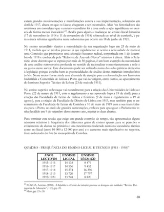 68
caram grandes movimentações e manifestações contra a sua implementação, sobretudo em
abril de 1917, altura em que os Liceus chegaram a ser encerrados. Aliás “os historiadores são
unânimes em considerar que o ensino secundário foi a área onde a ação republicana se exer-
ceu de forma menos inovadora”63
. Realce para algumas mudanças no ensino liceal feminino
(17 de novembro de 1914 e 11 de novembro de 1918) sobretudo ao nível do currículo, e pa-
ra a única reforma significativa neste subsistema que ocorre em 18 de junho de 1921.
No ensino secundário técnico a remodelação da sua organização logo em 23 de maio de
1911, medida que se revelou precoce já que rapidamente se sentiu a necessidade de nomear
uma Comissão que propusesse uma alteração bastante radical, corporizada em 1 de dezem-
bro de 1918 e conhecida pela “Reforma de Azevedo Neves” ministro à altura. Aliás o Rela-
tório deste decreto que se espraia por mais de 50 páginas, é um bom exemplo da necessidade
de uma análise retrospectiva profunda no sentido de racionalizar convenientemente a rede e
os gastos neste sector. Este documento pode ser utilizado numa das aulas práticas dedicadas
à legislação porque espelha bem as potencialidades de análise destes materiais introdutórios
às leis. Neste sector faz-se ainda uma chamada de atenção para a reformulação nos Institutos
Industriais e Comerciais de Lisboa e Porto que vai dar origem, entre outros, ao aparecimento
do Instituto Superior Técnico de Lisboa (23 de maio de 1911).
No ensino superior o destaque vai naturalmente para a criação das Universidades de Lisboa e
Porto (22 de março de 1911, com o regulamento a ser aprovado logo a 19 de abril), para a
criação das Faculdades de Letras de Lisboa e Coimbra (9 de maio e regulamento a 19 de
agosto), para a criação da Faculdade de Direito de Lisboa em 1913, mas também para o en-
cerramento da Faculdade de Letras de Coimbra a 10 de maio de 1919 com a sua transferên-
cia para o Porto, no meio de grandes contestações, embora para apaziguar o Parlamento te-
nha decidido em 9 de setembro desse mesmo ano, manter as duas abertas.
Para terminar esta sessão que exige um grande controlo de tempo, são apresentados alguns
números relativos à frequência dos diferentes graus de ensino apenas para se perceber o
crescimento de alunos no primário e um crescimento moderado tanto no secundário técnico
como no liceal (entre 10 000 a 12 000 por ano) e o aumento mais significativo no superior,
fruto sobretudo do fim do monopólio de Coimbra.
QUADRO - FREQUÊNCIA DO ENSINO LICEAL E TÉCNICO (1915 - 1930)64
ANOS
LECTIVOS
ENSINO
LICEAL
ENSINO
TÉCNICO
1915-1916
1916-1917
1917-1918
1918-1919
1919-1920
14 135
14 556
15 274
13 720
13 748
8 479
9 452
16 396
17 797
8 820
63
NÓVOA, António (1988). A República e a Escola: das intenções generosas ao desengano das realidades. “Revista Por-
tuguesa de Educação”, 1 (3), pp. 25.
64
Idem, pp. 23 e 26
 