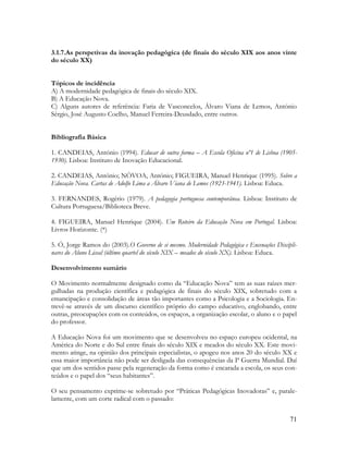 71
3.1.7.As perspetivas da inovação pedagógica (de finais do século XIX aos anos vinte
do século XX)
Tópicos de incidência
A) A modernidade pedagógica de finais do século XIX.
B) A Educação Nova.
C) Alguns autores de referência: Faria de Vasconcelos, Álvaro Viana de Lemos, António
Sérgio, José Augusto Coelho, Manuel Ferreira-Deusdado, entre outros.
Bibliografia Básica
1. CANDEIAS, António (1994). Educar de outra forma – A Escola Oficina nº1 de Lisboa (1905-
1930). Lisboa: Instituto de Inovação Educacional.
2. CANDEIAS, António; NÒVOA, António; FIGUEIRA, Manuel Henrique (1995). Sobre a
Educação Nova. Cartas de Adolfo Lima a Álvaro Viana de Lemos (1923-1941). Lisboa: Educa.
3. FERNANDES, Rogério (1979). A pedagogia portuguesa contemporânea. Lisboa: Instituto de
Cultura Portuguesa/Biblioteca Breve.
4. FIGUEIRA, Manuel Henrique (2004). Um Roteiro da Educação Nova em Portugal. Lisboa:
Livros Horizonte. (*)
5. Ó, Jorge Ramos do (2003).O Governo de si mesmo. Modernidade Pedagógica e Encenações Discipli-
nares do Aluno Liceal (último quartel do século XIX – meados do século XX). Lisboa: Educa.
Desenvolvimento sumário
O Movimento normalmente designado como da “Educação Nova” tem as suas raízes mer-
gulhadas na produção científica e pedagógica de finais do século XIX, sobretudo com a
emancipação e consolidação de áreas tão importantes como a Psicologia e a Sociologia. En-
trevê-se através de um discurso científico próprio do campo educativo, englobando, entre
outras, preocupações com os conteúdos, os espaços, a organização escolar, o aluno e o papel
do professor.
A Educação Nova foi um movimento que se desenvolveu no espaço europeu ocidental, na
América do Norte e do Sul entre finais do século XIX e meados do século XX. Este movi-
mento atinge, na opinião dos principais especialistas, o apogeu nos anos 20 do século XX e
essa maior importância não pode ser desligada das consequências da Iª Guerra Mundial. Daí
que um dos sentidos passe pela regeneração da forma como é encarada a escola, os seus con-
teúdos e o papel dos “seus habitantes”.
O seu pensamento exprime-se sobretudo por “Práticas Pedagógicas Inovadoras” e, parale-
lamente, com um corte radical com o passado:
 