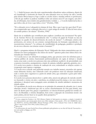 72
“(…) Ainda há pouco uma das mais experimentadas educadoras suíças exclamava, depois de
ter considerado o horizonte do futuro de uma educação nova ao serviço da vida e servida
pela ciência: Devia lançar-se fogo a todas as escolas atuais e mandar embora os professores,
a fim de que melhor se pudesse reedificar sobre um terreno novo! É um exagero, sem dúvi-
da, tal afirmação, mas contém uma grandessíssima verdade. (…) A escola tradicional já deu o
que tinha a dar, já viveu o que tinha a viver.” (Ferrière, 1920)
“Só a educação nova é adequada às crianças de hoje. Mas o que é que isto quer dizer? É pre-
ciso compreender que a educação dita nova é a mais antiga do mundo. É feita de bom senso,
de sentido prático e de ciência.” (Ferrière, 1944)67
Quais são as realidades que contribuem para explicar e justificar este movimento? Na opini-
ão de António Nóvoa são essencialmente três: “o reforço do papel do Estado na área da
educação no quadro do desenvolvimento da escola de massas”; “a afirmação coletiva dos
professores, em termos do seu estatuto socioprofissional, da formação especializada e do
associativismo docente”; “os esforços de cientificidade da pedagogia, paralelos à produção
de um novo discurso nas ciências sociais e humanas”.68
Qual é o programa mínimo da Educação Nova? Abdicando das trinta características que cir-
cularam nos meios pedagógicos dos inícios do século69
optemos pelas cinco ideias-chave sin-
tetizadas por António Nóvoa:
“1.A escola nova é um laboratório de pedagogia prática, que procura servir de referência para o
sistema público de ensino; funcionando preferencialmente em regime de internato e situada
numa zona rural, a escola nova procura criar uma ambiência saudável e de proximidade com
a natureza (excursões, acampamentos, criação de animais, trabalhos agrícolas, ginástica, etc.).
2.A escola nova pratica o sistema de coeducação dos sexos, estimulando as relações sociais e a
cooperação entre rapazes e raparigas.
3.A escola nova concede uma particular atenção aos trabalhos manuais, encarados não apenas
numa dimensão técnica, mas sobretudo como um poderoso meio de educação intelectual;
todo o ensino deve organizar-se a partir de métodos ativos, que estimulem o gosto pelo traba-
lho e a criatividade.
4.A escola nova procura desenvolver o espírito crítico, através da aplicação do método científi-
co, baseando o ensino em fatos e experiências, na atividade pessoal da criança e nos seus interesses
espontâneos; é desejável uma conjugação entre atividades de trabalho individual e momentos de
trabalho coletivo.
5.O quotidiano da escola nova alicerça-se no princípio da autonomia dos educandos, isto é, numa
educação moral e intelectual que não se exerce autoritariamente de fora para dentro, mas
antes de dentro para fora, graças à experiência e ao desenvolvimento gradual do sentido crí-
tico e da liberdade; o sistema disciplinar, bem como a educação da consciência moral e da
razão prática, devem fazer-se no quadro desta perspetiva.”70
67
O texto original de Ferrière é de 1944 (Maisons d’enfants de l’après-guerre); no entanto, a citação é extraída de
uma obra posterior, que retoma partes deste texto (Breve initiation à l’école nouvelle , 1951). In CANDEIAS, Antó-
nio; NÒVOA, António; FIGUEIRA, Manuel Henrique (1995). Sobre a Educação Nova. Cartas de Adolfo Lima a
Álvaro Viana de Lemos (1923-1941). Lisboa: Educa, p.25.
68
Idem, p.26.
69
Os trinta pontos de uma Escola Nova foram publicados pela primeira vez na obra de Faria de Vasconcelos –
Une école nouvelle en Belgique, em 1915.
70
Idem, p.32.
 