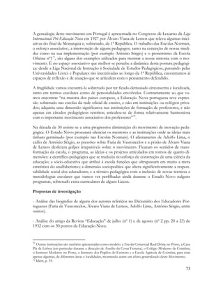 73
A genealogia deste movimento em Portugal é apresentada no Congresso de Locarno da Liga
Internacional Pró Educação Nova em 1927 por Álvaro Viana de Lemos que releva algumas inici-
ativas do final da Monarquia e, sobretudo, da 1ª República. O trabalho das Escolas Normais,
o esforço associativo, a intervenção de alguns pedagogos, tanto na conceção de novas medi-
das como na sua implementação (por exemplo António Sérgio) e o pioneirismo da Escola
Oficina nº171
, são alguns dos exemplos utilizados para mostrar a nossa sintonia com o mo-
vimento. É no espaço associativo que melhor se percebe a dinâmica desta postura pedagógi-
ca: desde a Liga Nacional de Instrução à Sociedade de Estudos Pedagógicos, passando pelas
Universidades Livres e Populares tão incentivadas ao longo da 1ª República, encontramos aí
espaços de reflexão e de atuação que se articulem com o pensamento defendido.
A fragilidade vamos encontrá-la sobretudo por ter ficado demasiado circunscrita e localizada,
tanto em termos escolares como de personalidades envolvidas. Contrariamente ao que va-
mos encontrar “na maioria dos países europeus, a Educação Nova portuguesa teve expres-
são sobretudo nas escolas da rede oficial de ensino, e não em instituições ou colégios priva-
dos; adquiriu uma dimensão significativa nas instituições de formação de professores, e não
apenas em círculos pedagógicos restritos; articulou-se de forma relativamente harmoniosa
com o importante movimento associativo dos professores”72
.
Na década de 30 assiste-se a uma progressiva diminuição do movimento de inovação peda-
gógica. O Estado Novo procurará silenciar os mentores e as instituições onde as ideias mais
tinham germinado (por exemplo nas Escolas Normais). O afastamento de Adolfo Lima, o
exílio de António Sérgio, as pressões sobre Faria de Vasconcelos e a prisão de Álvaro Viana
de Lemos desferem golpes irreparáveis sobre o movimento. Ficaram os sentidos de trans-
formação da escola, o programa, as ideias e os projetos articulados em tornos de quatro di-
mensões: a científico-pedagógica que se traduziu no esforço de construção de uma ciência da
educação; a sócio-educativa que atribui à escola funções que ultrapassam em muito a mera
estatística do analfabetismo; a dimensão sociopolítica que altera significativamente a respon-
sabilidade social dos educadores; e a técnico-pedagógica com a inclusão de novas técnicas e
metodologias escolares que vamos ver perfilhadas ainda durante o Estado Novo nalguns
programas, sobretudo extra curriculares de alguns Liceus.
Propostas de investigação
- Análise das biografias de alguns dos autores referidos no Dicionário dos Educadores Por-
tugueses (Faria de Vasconcelos, Álvaro Viana de Lemos, Adolfo Lima, António Sérgio, entre
outros).
- Análise do artigo da Revista “Educação” de julho (nº 1) e de agosto (nº 2 pp. 20 a 23) de
1932 com os 30 pontos da Educação Nova.
71
Outras instituições são também apresentadas como modelo: a Escola Comercial Raul Dória no Porto, a Casa
Pia de Lisboa (em particular durante a direcção de Aurélio da Costa Ferreira), o Colégio Moderno de Coimbra,
o Instituto Moderno no Porto, o Instituto dos Pupilos do Exército e a Escola Agrícola de Coimbra, para citar
apenas algumas, de diferentes áreas e localidades, mostrando assim um efeito generalizado deste Movimento.
72 Idem, p. 35.
 