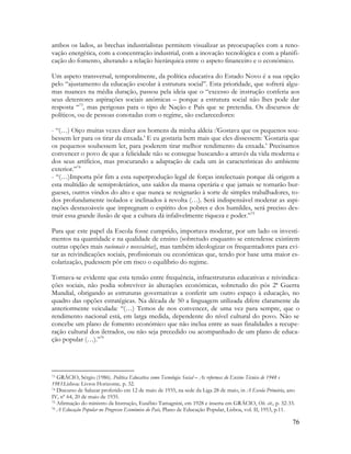 76
ambos os lados, as brechas industrialistas permitem visualizar as preocupações com a reno-
vação energética, com a concentração industrial, com a inovação tecnológica e com a planifi-
cação do fomento, alterando a relação hierárquica entre o aspeto financeiro e o económico.
Um aspeto transversal, temporalmente, da política educativa do Estado Novo é a sua opção
pelo “ajustamento da educação escolar à estrutura social”. Esta prioridade, que sofrerá algu-
mas nuances na média duração, passou pela ideia que o “excesso de instrução conferia aos
seus detentores aspirações sociais anómicas – porque a estrutura social não lhes pode dar
resposta “73
, mas perigosas para o tipo de Nação e País que se pretendia. Os discursos de
políticos, ou de pessoas conotadas com o regime, são esclarecedores:
- “(…) Oiço muitas vezes dizer aos homens da minha aldeia :‟Gostava que os pequenos sou-
bessem ler para os tirar da enxada.‟ E eu gostaria bem mais que eles dissessem: ‟Gostaria que
os pequenos soubessem ler, para poderem tirar melhor rendimento da enxada.‟ Precisamos
convencer o povo de que a felicidade não se consegue buscando-a através da vida moderna e
dos seus artifícios, mas procurando a adaptação de cada um às características do ambiente
exterior.”74
- “(…)Importa pôr fim a esta superprodução legal de forças intelectuais porque dá origem a
esta multidão de semiproletários, uns saídos da massa operária e que jamais se tornarão bur-
gueses, outros vindos do alto e que nunca se resignarão à sorte de simples trabalhadores, to-
dos profundamente isolados e inclinados à revolta (…). Será indispensável moderar as aspi-
rações desrazoáveis que impregnam o espírito dos pobres e dos humildes, será preciso des-
truir essa grande ilusão de que a cultura dá infalivelmente riqueza e poder.”75
Para que este papel da Escola fosse cumprido, importava moderar, por um lado os investi-
mentos na quantidade e na qualidade de ensino (sobretudo enquanto se entendesse existirem
outras opções mais racionais e necessárias), mas também ideologizar os frequentadores para evi-
tar as reivindicações sociais, profissionais ou económicas que, tendo por base uma maior es-
colarização, pudessem pôr em risco o equilíbrio do regime.
Tornava-se evidente que esta tensão entre frequência, infraestruturas educativas e reivindica-
ções sociais, não podia sobreviver às alterações económicas, sobretudo do pós 2ª Guerra
Mundial, obrigando as estruturas governativas a conferir um outro espaço à educação, no
quadro das opções estratégicas. Na década de 50 a linguagem utilizada difere claramente da
anteriormente veiculada: “(…) Temos de nos convencer, de uma vez para sempre, que o
rendimento nacional está, em larga medida, dependente do nível cultural do povo. Não se
concebe um plano de fomento económico que não inclua entre as suas finalidades a recupe-
ração cultural dos iletrados, ou não seja precedido ou acompanhado de um plano de educa-
ção popular (…).”76
73 GRÁCIO, Sérgio (1986). Política Educativa como Tecnologia Social – As reformas do Ensino Técnico de 1948 e
1983.Lisboa: Livros Horizonte, p. 32.
74 Discurso de Salazar proferido em 12 de maio de 1935, na sede da Liga 28 de maio, in A Escola Primária, ano
IV, nº 64, 20 de maio de 1935.
75 Afirmação do ministro da Instrução, Eusébio Tamagnini, em 1928 e inserta em GRÁCIO, Ob. cit., p. 32-33.
76 A Educação Popular no Progresso Económico do País, Plano de Educação Popular, Lisboa, vol. II, 1953, p.11.
 