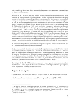 78
ções estratégicas. Nesta fase, alarga-se a escolaridade para 4 anos, acentua-se a separação en-
tre liceus e escolas técnicas.
A década de 60 e os inícios dos anos setenta, revelam um crescimento sustentado dos diver-
sos graus de ensino: ensinos secundários liceal e técnico, preparatório direto, telescola, insti-
tutos e universidades. A expansão global do sistema de ensino é, no entanto, acompanhada
por alguns desajustamentos e evidências: entre recursos e necessidades; entre oferta e procu-
ra; falta de professores profissionalizados; insuficiência da rede escolar; deficiência de insta-
lações e equipamentos; falta de verbas. Num relatório internacional (PRM - Projeto Regional
do Mediterrâneo) datado de 1964, estes problemas portugueses aparecem devidamente
enunciados e ilustrados, numa descrição que retratava o “destino de uma geração escolar”79
.
Leite Pinto (1955 a 1961) e Galvão Teles vão procurar trazer para o Ministério o planeamen-
to educativo capaz de permitir a evolução para uma economia moderna. A entrada de Veiga
Simão em 1970, depois de José Hermano Saraiva (1968-1970) ter demonstrado alguma “ina-
bilidade” para lidar com a crise académica de 1969, teve o objetivo de procurar pacificar as
escolas superiores, mas teve ainda tempo e engenho para proceder à reforma global de 1973
onde procurava: o fomento da educação pré-escolar, o prolongamento da escolaridade obri-
gatória, a reconversão do ensino secundário, a expansão e diversificação do ensino superior.
As palavras de Sérgio Grácio retratam bem este período “ponte” entre o fim do Estado No-
vo e as suas heranças para o período democrático:
“(…) A procura otimista de ensino terá caracterizado o período de meados de 50 até ao primei-
ro quartel de 70. Numa segunda fase a procura de ensino tende a desenvolver-se a ritmo su-
perior ao das mudanças que a tinham acelerado. A situação prolonga-se pelos anos 80, quan-
do um certo abrandamento na deformação da estrutura social se combina com o crescimen-
to escolar incessante. A correlativa desvalorização dos diplomas e alguns fatores institucio-
nais justificam a caracterização desta fase como a da procura desencantada de ensino, por con-
traste com a primeira, à qual de resto sucede em viragem rápida e brutal (…).”80
A revolução de abril de 1974 veio interromper este projeto que, no entanto, continuará co-
mo referência e como objeto de discussão e confronto nas múltiplas reformas que se procu-
raram implementar (ou adiar) até aos nossos dias.
Propostas de investigação
- O processo de criação do livro único (1930-1941): análise de dois documentos legislativos.
- Análise de dados quantitativos sobre os diferentes graus de ensino (1926 a 1974).
79 “De cada 100 alunos que frequentaram a 4ª classe de instrução primária em 1950/51, 70 passaram o seu
exame, só 18 entram no ensino secundário, 5 terminam o curso secundário e apenas 2 obtêm o grau universitá-
rio” - GRÁCIO, Rui (1990) - A Expansão do sistema de ensino e a movimentação estudantil (1958-1974). In “Portugal
Contemporâneo”. REIS, António (dir.). Lisboa: Publicações Alfa, vol. V, p. 223.
80
GRÀCIO, ob. cit., p. 159.
 