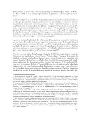 81
por este ramo de ensino pelas comissões de aperfeiçoamento criadas pela reforma de Azeve-
do Neves (1918) e onde estavam representantes do patronato e de associações profissio-
nais81
.
Num claro objetivo de controlo das despesas orçamentais, são suprimidas aulas e encerradas
escolas que apresentavam frequências diminutas e são reclassificadas as escolas em industri-
ais, comerciais e industriais-comerciais, reduzindo a rede a 5 escolas comerciais, 13 industri-
ais, 16 industriais-comerciais, 2 de arte aplicada e uma preparatória. Salienta-se, como justifi-
cação para as medidas a implementar: em termos gerais, a preocupação em criar, com o alar-
gamento da instrução, expetativas sociais aos alunos que, não sendo satisfeitas, podiam criar
tensões desnecessárias82
; especificamente em relação ao ensino profissional, a insuficiência de
instalações, a ausência de material didático adequado e a falta de regras claras para o recru-
tamento de professores ou para a sua formação pedagógica.
Aposta-se numa definição nítida dos ofícios, que são devidamente nomeados e clarificados
os seus planos de estudo, enuncia-se o papel complementar do ensino de formação (diurno)
e de aperfeiçoamento (noturno e destinado a operários com profissão), são uniformizadas as
condições de admissão (exigindo-se o exame de segundo grau do ensino primário - 4ª classe)
e procura-se adaptar os cursos aos destinatários e às localidades (admitindo duração diferente
para cursos “destinados à província” ou “cursos para raparigas”)83
.
Um dos aspetos a relevar do diploma de 4 de junho de 1930 é a criação de uma Comissão
Permanente de Legislação do Ensino Técnico Profissional para “averiguar da aplicação da
legislação existente, recolhendo os elementos que a prática forneça como indicações para
futuras alterações”. É com base no trabalho desta Comissão (embora se salvaguarde a audi-
ção complementar dos diretores e conselhos escolares) que surge em 21 de outubro de 1931
uma nova reorganização do Ensino Técnico Médio que visa sobretudo: compilar a legislação
dispersa sobre este ramo de ensino; reduzir drasticamente os cursos com 4 anos, a favor dos
de 5; introduzir cursos mais modernos (fundidor, torneiro mecânico, fresador, maquinista,
mecânico de motores de combustão interna, auxiliar de laboratório químico e gravador quí-
81 Refira-se pelo seu carácter de exceção a criação, entre 1927 e 1929, de um curso de marcenaria na Escola
Industrial e Comercial de Viana do Castelo sob proposta da escola; na Marquês de Pombal um curso livre de
automobilismo, de 1 ano, para operários e aprendizes do ramo; na Escola Industrial Faria de Guimarães (Porto)
um curso de fiação e tecelagem, a solicitação do patronato.
82 Escrevia em 1928, Virgínia de Castro e Almeida: “(...) sabendo ler e escrever nascem-lhe ambições; querem ir
para as cidades ser marçanos, caixeiros, senhores; (...) largam a enxada, desinteressam-se da terra e só têm uma
ambição - ser empregados públicos.” (In MÓNICA, Maria Filomena (1978) -Educação e Sociedade no Portugal de
Salazar. Lisboa: Presença, p. 119)
A questão fulcral que se coloca é a de saber se esta forma de conter a oferta de ensino é compatível com o no-
vo contexto de ascensão das aspirações sociais. Aquela política educativa trazia implícita uma conceção de or-
dem social onde se esperava a acomodação de cada um à sua condição. Esta forma de conceber a integração
social só pode estar ajustada a uma sociedade onde o ritmo de mudança fosse modesto, tanto nos processos
geradores dessas aspirações como na possibilidade de lhes dar satisfação.
83 Não se exigia o exame de segundo grau para o curso de rendeiras de Vila do Conde e Peniche e outros aná-
logos - cerzideiras da Covilhã, tapeceiras de Oliveira de Azeméis e Évora e tecedeiras de Viana do Castelo e
Bragança. A maioria dos cursos tinham 5 anos mas duravam 4 anos entre eles os cursos para raparigas, se exce-
tuarmos o de lavores femininos (5 anos). Os cursos para a província que tinham uma modalidade mais reduzi-
da, pelo menos nos tempos letivos, eram: serralheiro, ferreiro, carpinteiro, serralheiro ferreiro artístico, entalha-
dor e pintor cerâmico.
 
