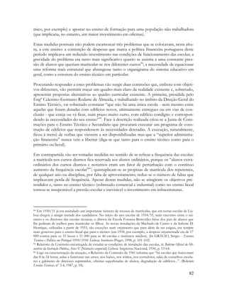 82
mico, por exemplo) e apostar no ensino de formação para uma população não trabalhadora
(que implicaria, no entanto, um maior investimento em oficinas).
Estas medidas pontuais não podem escamotear três problemas que se colocavam, nesta altu-
ra, a este ensino: a contenção de despesas que marca a política financeira portuguesa deste
período implicava um reduzido investimento nas condições de funcionamento das escolas; a
gravidade do problema era tanto mais significativo quanto se assistia a uma constante pres-
são de alunos que queriam matricular-se nos diferentes cursos84
; a necessidade de equacionar
uma reforma mais estrutural que abrangesse tanto o organigrama do sistema educativo em
geral, como a estrutura do ensino técnico em particular.
Procurando responder a estes problemas vão surgir duas comissões que, embora com objeti-
vos diferentes, vão permitir traçar um quadro mais claro da realidade existente e, sobretudo,
apresentar propostas alternativas ao quadro curricular existente. A primeira, presidida pelo
Engº Celestino Germano Rodarte de Almeida, e trabalhando no âmbito da Direção Geral do
Ensino Técnico, vai sobretudo constatar “que não há uma única escola - nem mesmo entre
aquelas que foram dotadas com edifícios novos, ultimamente entregues ou em vias de con-
clusão - que esteja ou vá ficar, num prazo muito curto, com edifício condigno e correspon-
dendo às necessidades do seu ensino”85
. Face à descrição realizada criou-se a Junta de Cons-
truções para o Ensino Técnico e Secundário que procurará executar um programa de cons-
trução de edifícios que respondessem às necessidades detetadas. A execução, naturalmente,
ficou à mercê de verbas que viessem a ser disponibilizadas mas que a “superior administra-
ção financeira” nunca veio a libertar (diga-se que tanto para o ensino técnico como para o
primário ou liceal).
Em contrapartida vão ser tomadas medidas no sentido de se refrear a frequência das escolas:
a matrícula nos cursos diurnos fica reservada aos alunos ordinários, porque os “alunos extra-
ordinários dos cursos diurnos e noturnos eram um fator de perturbação com o contínuo
aumento da frequência escolar86
”; quintuplicam-se as propinas de matrícula dos repetentes,
de qualquer ano ou disciplina, por falta de aproveitamento; reduz-se o número de faltas que
implicavam perda de frequência. Apesar destas medidas, não se atingiram os objetivos pre-
tendidos e, tanto no ensino técnico (sobretudo comercial e industrial) como no ensino liceal
tornou-se insuportável a pressão escolar e inevitável o investimento em infraestruturas.
84 Em 1930/31 já era assinalado um importante número de recusas de matrículas, que em certas escolas de Lis-
boa chegou a atingir metade dos candidatos. No início do ano escolar de 1934/35, num encontro entre o mi-
nistro e os diretores das escolas técnicas, o diretor da Escola Fonseca Benevides falou dos pais de alunos que
lhe pediram de joelhos para matricular os filhos. As novas instalações da Machado de Castro e da Infante D.
Henrique, utilizadas a partir de 1933, são exceções num orçamento que para além de ser exíguo, era sempre
mais generoso para o ensino liceal que para o técnico (em 1934, por exemplo, a despesa orçamentada era de 17
000 contos para os 33 liceus e 11 000 para as 46 escolas e institutos médios). (In GRÁCIO, Sérgio - Ensinos
Técnicos e Política em Portugal 1910/1910. Lisboa: Instituto Piaget, 1998, p. 101-102)
85 Relatório da Comissão encarregada de estudar as condições de instalação das escolas, in Boletim Oficial do Mi-
nistério da Instrução Pública, Ano V (Número especial) Lisboa: Imprensa Nacional, 1934, p. 53-64.
86 Logo na caracterização da situação, o Relatório da Comissão de 1941 informa que “há escolas que funcionam
das 8 às 24 horas, aulas a funcionar nas caves, nos lojões, nos sótãos, nos corredores, salas de conselhos escola-
res e gabinetes de diretores suprimidos, oficinas superlotadas de alunos, degradação de edifícios...”. (Boletim
Escolas Técnicas, nº 3-4, 1947, p. 18).
 
