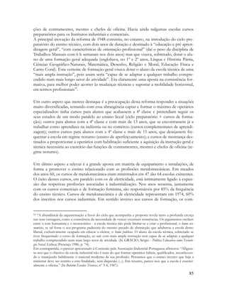 85
ções de contramestres, mestres e chefes de oficina. Havia ainda nalgumas escolas cursos
preparatórios para os Institutos industriais e comerciais.
A principal inovação da reforma de 1948 consistiu, no entanto, na introdução do ciclo pre-
paratório do ensino técnico, com dois anos de duração e destinado à “educação e pré apren-
dizagem geral”, “com características de orientação profissional” (daí o peso da disciplina de
Trabalhos Manuais com 6 h semanais nos dois anos) mas que visava, sobretudo, dotar o alu-
no de uma formação geral adequada (englobava, no 1º e 2º anos, Língua e História Pátria,
Ciências Geográfico-Naturais, Matemática, Desenho, Religião e Moral, Educação Física e
Canto Coral). Esta vertente de formação geral visava dotar o aluno da escola técnica de uma
“mais ampla instrução”, pois assim seria “capaz de se adaptar a qualquer trabalho compre-
endido num mais longo setor de atividade”. Era claramente uma aposta na consistência for-
mativa, para melhor poder acorrer às mudanças técnicas e suportar a mobilidade horizontal,
em termos profissionais92
.
Um outro aspeto que merece destaque é a preocupação desta reforma responder a situações
muito diversificadas, tentando com essa abrangência captar e formar o máximo de operários
especializados: tinha cursos para alunos que acabassem a 4ª classe e pretendiam seguir os
seus estudos de um modo paralelo ao ensino liceal (ciclo preparatório + cursos de forma-
ção); outros para alunos com a 4ª classe e com mais de 13 anos, que se encontrassem já a
trabalhar como aprendizes na indústria ou no comércio (cursos complementares de aprendi-
zagem); outros cursos para alunos com a 4ª classe e mais de 15 anos, que desejassem fre-
quentar a escola em regime noturno (ensino de aperfeiçoamento); e cursos de mestrança des-
tinados a proporcionar a operários com habilitação suficiente a aquisição da instrução geral e
técnica necessária ao exercício das funções de contramestres, mestres e chefes de oficina (re-
gime noturno).
Um último aspeto a relevar é a grande aposta em matéria de equipamento e instalações, de
forma a promover o ensino relacionado com as profissões metalomecânicas. Em meados
dos anos 60, os cursos de metalomecânica eram ministrados em 47 das 64 escolas existentes.
O êxito desses cursos, em paralelo com os de eletricidade, está intimamente ligado à expan-
são das respetivas profissões associadas à industrialização. Nos anos sessenta, juntamente
com os cursos comerciais e de formação feminina, são responsáveis por 85% da frequência
do ensino técnico. Cursos de metalomecânica e de eletricidade representam em 1974, 60%
dos inscritos nos cursos industriais. Em sentido inverso aos cursos de formação, os com-
92 “A abundância da argumentação a favor do ciclo que acompanha a proposta revela tanto a profunda crença
nas suas vantagens, como a consciência da necessidade de vencer eventuais resistências. Os argumentos oscilam
entre o tom humanista e o tecnocrático - a escola técnica não pode limitar-se a criar o profissional, o homo eco-
nomicus, se tal fosse o seu programa padeceria do mesmo pecado de abstracção que adulterou a escola demo
liberal, exclusivamente ocupada em educar o eleitor, o homo politicus. O aluno da escola técnica, sobretudo se
tiver frequentado o curso de formação, ao sair com mais ampla instrução será capaz de se adaptar a qualquer
trabalho compreendido num mais largo setor de atividade. (In GRÁCIO, Sérgio - Política Educativa como Tecnolo-
gia Social. Lisboa: Presença 1986, p. 74).
Em contrapartida, o parecer apresentado à Comissão pela Associação Industrial Portuguesa afirmava: “Afigura-
se-nos que o objetivo da escola industrial não é mais do que formar operários hábeis, qualificados, reconhecen-
do e manejando habilmente o material moderno da sua profissão. Pensamos que o ensino técnico que haja a
ministrar deve ser restrito a esta finalidade, sem dispersão (...). Em resumo, parece-nos que a escola é essenci-
almente a oficina.” (In Boletim Escolas Técnicas, nº 3-4, 1947).
 