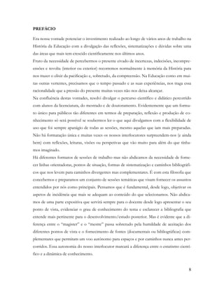8
PREFÁCIO
Era nossa vontade potenciar o investimento realizado ao longo de vários anos de trabalho na
História da Educação com a divulgação das reflexões, sistematizações e dúvidas sobre uma
das áreas que mais tem crescido cientificamente nos últimos anos.
Fruto da necessidade de percebermos o presente eivado de incertezas, indecisões, incompre-
ensões e revolta (interior ou exterior) recorremos normalmente à memória da História para
nos trazer o elixir da pacificação e, sobretudo, da compreensão. Na Educação como em mui-
tas outras vertentes, precisamos que o tempo passado e as suas experiências, nos traga essa
racionalidade que a pressão do presente muitas vezes não nos deixa alcançar.
Na confluência destas vontades, resolvi divulgar o percurso científico e didático percorrido
com alunos da licenciatura, do mestrado e de doutoramento. Evidentemente que um forma-
to único para públicos tão diferentes em termos de preparação, reflexão e produção de co-
nhecimento só será possível se soubermos ler o que aqui divulgamos com a flexibilidade de
uso que foi sempre apanágio de todas as sessões, mesmo aquelas que iam mais preparadas.
Não há formatação única e muitas vezes os nossos interlocutores surpreendem-nos (e ainda
bem) com reflexões, leituras, visões ou perspetivas que vão muito para além do que tínha-
mos imaginado.
Há diferentes formatos de sessões de trabalho mas não abdicamos da necessidade de forne-
cer linhas orientadoras, pontos de situação, formas de sistematização e caminhos bibliográfi-
cos que nos levem para caminhos divergentes mas complementares. É com esta filosofia que
concebemos e preparamos um conjunto de sessões temáticas que visam fornecer os assuntos
entendidos por nós como principais. Pensamos que é fundamental, desde logo, objetivar os
aspetos de incidência que mais se adequam ao conteúdo do que selecionamos. Não abdica-
mos de uma parte expositiva que servirá sempre para o docente desde logo apresentar o seu
ponto de vista, evidenciar o grau de conhecimento do tema e esclarecer a bibliografia que
entende mais pertinente para o desenvolvimento/estudo posterior. Mas é evidente que a di-
ferença entre o “magister” e o “mestre” passa sobretudo pela humildade de aceitação dos
diferentes pontos de vista e o fornecimento de fontes (documentais ou bibliográficas) com-
plementares que permitam um voo autónomo para espaços e por caminhos nunca antes per-
corridos. Essa autonomia do nosso interlocutor marcará a diferença entre o estatismo cientí-
fico e a dinâmica de conhecimento.
 