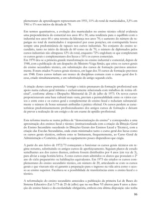 86
plementares de aprendizagem representam em 1951, 11% do total de matriculados, 3,5% em
1961 e 1% nos inícios da década de 70.
Em termos quantitativos, a evolução dos matriculados no ensino técnico oficial evidencia
uma preponderância do comercial nos anos 40 e 50, uma tendência para o equilíbrio com o
industrial nos anos 60 e uma retoma da liderança nos anos 70; o aumento do número de ra-
parigas no total de matriculados é responsável por essas posições; em contrapartida houve
sempre uma predominância de rapazes nos cursos industriais. No conjunto do ensino se-
cundário, tanto no início da década de 60 como na de 70, o número de diplomados pelos
cursos industriais não ultrapassa 12% do total, enquanto 72% englobam os que completaram
os cursos gerais e complementares dos liceus e 16% os cursos comerciais.
Em 1970 deu-se a primeira grande transformação no ensino industrial e comercial, depois de
1948, com a publicação de um despacho do Ministro Veiga Simão, que criou os cursos gerais
do ensino secundário técnico, em substituição dos cursos de formação previstos anterior-
mente. Foram criados 9 cursos gerais técnicos, em lugar dos 35 cursos de formação previstos
em 1948. Estes cursos tinham um tronco de disciplinas comuns com o curso geral dos li-
ceus, criado simultaneamente, e em substituição do antigo segundo ciclo.
A criação destes cursos pretendia “corrigir o início prematuro da formação profissional sem
apoio numa cultura geral mínima e exclusivamente relacionada com trabalhos de rotina ofi-
cinal”, conforme afirma o Despacho Ministerial de 25 de julho de 1973. Os novos cursos
proporcionavam uma base cultural mais vasta, previam a permeabilidade entre os vários cur-
sos e entre estes e os cursos geral e complementar do ensino liceal e reduziam substancial-
mente o número de horas semanais atribuídas à prática oficinal. Os cursos perdem as carac-
terísticas predominantemente profissionalizantes dos antigos cursos de formação e deixam
de prever a realização de um estágio e de um exame de aptidão profissional.
Esta reforma inseriu-se numa política de “democratização do ensino” e correspondeu a uma
aproximação dos ensinos liceal e técnico (institucionalizada com a criação da Direção Geral
do Ensino Secundário sucedendo às Direções Gerais dos Ensinos Liceal e Técnico), com a
criação das Escolas Secundárias, onde eram ministrados tanto o curso geral dos liceus como
os cursos gerais técnicos, embora estes se limitassem, frequentemente, ao Curso Geral de
Administração e Comércio, devido ao equipamento pouco dispendioso que exigia.
A partir do ano letivo de 1972/73 começaram a funcionar os cursos gerais técnicos em re-
gime noturno, substituindo os antigos cursos de aperfeiçoamento. Seguiam planos de estudo
semelhantes aos dos cursos diurnos, embora fossem distribuídos por 4 anos (em vez de 3),
para aliviar a carga horária letiva. A estes cursos eram admitidos os alunos que possuíam o 2º
ano do ciclo preparatório ou habilitações equivalentes. Em 1973 são criados os cursos com-
plementares do ensino secundário técnico, em número de 20, articulando-se com os cursos
gerais e que visavam não só garantir a preparação para o ingresso na vida ativa como o aces-
so ao ensino superior. Facultava-se a possibilidade de transferências entre o ensino liceal e o
técnico.
A reformulação do ensino secundário antecedeu a publicação da primeira Lei de Bases do
Sistema Educativo (Lei 5/73 de 25 de julho) que na sua Base VI alterou para 8 anos a dura-
ção do ensino básico e da escolaridade obrigatória, embora esta última disposição não tenha
 