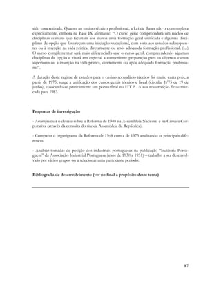 87
sido concretizada. Quanto ao ensino técnico profissional, a Lei de Bases não o contemplava
explicitamente, embora na Base IX afirmasse: “O curso geral compreenderá um núcleo de
disciplinas comuns que facultam aos alunos uma formação geral unificada e algumas disci-
plinas de opção que favoreçam uma iniciação vocacional, com vista aos estudos subsequen-
tes ou à inserção na vida prática, diretamente ou após adequada formação profissional. (....)
O curso complementar será mais diferenciado que o curso geral, compreendendo algumas
disciplinas de opção e visará em especial a conveniente preparação para os diversos cursos
superiores ou a inserção na vida prática, diretamente ou após adequada formação profissio-
nal”.
A duração deste regime de estudos para o ensino secundário técnico foi muito curta pois, a
partir de 1975, surge a unificação dos cursos gerais técnico e liceal (circular 1/75 de 19 de
junho), colocando-se praticamente um ponto final no E.T.P.. A sua ressurreição ficou mar-
cada para 1983.
Propostas de investigação
- Acompanhar o debate sobre a Reforma de 1948 na Assembleia Nacional e na Câmara Cor-
porativa (através da consulta do site da Assembleia da República).
- Comparar o organigrama da Reforma de 1948 com a de 1973 analisando as principais dife-
renças.
- Analisar tomadas de posição dos industriais portugueses na publicação “Indústria Portu-
guesa” da Associação Industrial Portuguesa (anos de 1930 a 1951) – trabalho a ser desenvol-
vido por vários grupos ou a selecionar uma parte deste período.
Bibliografia de desenvolvimento (ver no final a propósito deste tema)
 