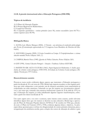 88
3.1.10. A pressão internacional sobre a Educação Portuguesa (1950-1990)
Tópicos de incidência
A) O Plano de Educação Popular.
B) O Projeto Regional do Mediterrâneo.
C) O papel da Telescola.
D) A expansão quantitativa – ensino primário (anos 50), ensino secundário (anos 60/70) e
ensino superior (anos 80/90).
Bibliografia Básica
1. ALVES, Luís Alberto Marques (2004). A Telescola – um subsistema de reconhecido mérito pedagó-
gico. Évora. [Comunicação apresentada no V Congresso Luso Brasileiro de História da Edu-
cação].
2. AZEVEDO, Joaquim (2000). O Ensino Secundário na Europa. O Neoprofissionalismo e o sistema
educativo mundial. Porto: Edições ASA. (*)
3. CAMPOS, Bártolo Paiva (1989). Questões de Política Educativa. Porto: Edições ASA.
4. GEP (1990). Sistema Educativo Português – Situações e Tendências. Lisboa: GEP/ME.
5. INSTITUTO DE ALTA CULTURA (1963). Projeto Regional do Mediterrâneo. I-Análise quan-
titativa da estrutura escolar portuguesa (1950-1959). II-Evolução da Estrutura Escolar portuguesa (Me-
trópole). Previsão para 1975. Lisboa.
Desenvolvimento sumário
Procura-se nesta sessão evidenciar alguns aspetos que marcaram a Educação portuguesa a
partir da década de 50 e até cerca de 1990. Desde logo importa ressaltar os dois regimes polí-
ticos que estão subjacentes a este período, um de natureza autoritária (com características já
evidenciadas em aulas anteriores, sobretudo no que diz respeito aos investimentos educati-
vos) e um outro que, tomando uma natureza institucional a partir de 25 de abril de 1974, no
que à Educação diz respeito, já vinha trabalhando algumas urgentes transformações, sobre-
tudo a partir dos inícios da década de 70.
Um outro aspeto tem a ver com o contexto, tanto interno como externo, sendo relevante
identificar alguns fatos que vão marcar as decisões na área educativa. Desde logo a aprova-
ção do Plano de Educação Popular (decreto 38 968 de 27 de outubro de 1952) que, articula-
do com o I Plano de Fomento (1953 a 1958), evidencia algumas ideias e objetivos. As prin-
cipais ideias apontam para o reforço da obrigatoriedade do ensino primário elementar, para a
reorganização da assistência escolar, para a criação dos cursos de educação de adultos e para
 