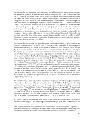 89
a promoção de uma campanha nacional contra o analfabetismo. As metas apontavam para
um reforço da instrução de adolescentes e adultos (sobretudo dos 14 aos 35 anos) que eram
em 1950 cerca de um milhão e para tentar, através deste Plano, reproduzir o interesse prático
em educar os filhos através dos pais. Neste último objetivo inscreve-se naturalmente as
Campanhas do “Zé Analfabeto” que utilizando a figura carismática de Vasco Santana procu-
rava fazer passar esta mensagem, sobretudo junto dos mais adultos. O prazo estabelecido
(1953 a 1956), o balanço realizado em 30 de dezembro de 1956, através do Decreto 40 964 e
as diretrizes aí apontadas para o futuro da educação popular, mostram o “sentimento de ver-
gonha” que passava pelo Regime e que era veiculado na conclusão dos vários “sketches” da
Campanha. Se associarmos a estes documentos, os meios que puseram à disposição dos
objetivos – teatro, rádio, bibliotecas e livros específicos, jornal de parede (Campanha em
Marcha), exposições fixas e itinerantes, cartazes de propaganda, visitas de estudo, jornal (A
Campanha), cinema, missões de propaganda e de alfabetização…- evidenciaremos a impor-
tância que o Regime atribuiu a este Plano.
Apesar de todos os esforços, o atraso educacional português é evidente (e até vergonhoso no
contexto internacional) por volta de 1960. A situação política, os receios de algumas figuras
ministeriais em relação ao excesso de instrução, as prioridades mais imediatas e com resulta-
dos mais visíveis, a vontade de um controle da oferta institucional da educação, são alguns
dos aspetos que vão tornar visíveis um conjunto de contradições nalgumas medidas aparen-
temente bem intencionadas e prospetivas. A publicação em 1963 e 1964 da análise realizada
sob a responsabilidade da OCDE (para além de Portugal participam neste projeto a Espa-
nha, a Itália, a Jugoslávia, a Grécia e a Turquia) do Projeto Regional do Mediterrâneo, vai
mostrar, interna e externamente o lugar pouco digno que a educação portuguesa ocupava
nos “rankings” internacionais. Os relatórios produzidos – Análise quantitativa da estrutura
escolar portuguesa (1950-1959) e Evolução da estrutura escolar portuguesa - previsão para
1975 – fazem um diagnóstico rigoroso do país evidenciando algumas das fragilidades: limite
baixo da escolaridade obrigatória (nesta altura 4 anos); queda das taxas de escolaridade; fra-
cas taxas de aproveitamento; dificuldades ao desenvolvimento económico e social do País.
Face ao quadro traçado, houve que implementar mais um conjunto de medidas que, numa
das vertentes, vai conduzir ao aparecimento da Telescola e noutra vai levar à Reforma de
Veiga Simão (1970-1974).
No caminho para a Telescola, vamos encontrar a criação de um curso de apoio ao ensino
ministrado nos Cursos de Educação de Adultos (portaria 21 112 de 17 de fevereiro de 1965),
a criação de um curso, a seguir em postos de receção, formado pelas disciplinas que consti-
tuem o Ciclo Preparatório do Ensino Técnico, mais o Francês (portaria 21 113, também de
17 de fevereiro de 1965) e a articulação entre a Rádio Escolar (criada em 1959 na Emissora
Nacional93
) e a Telescola passando a primeira a depender da segunda (portaria 21 114 da
mesma data dos anteriores) que funcionou com antecâmara do nascimento do Curso Unifi-
cado da Telescola regulamentado pela Portaria 22 113 de 12 de julho de 1966.
A Telescola deve ser ainda inscrita num contexto que passou por algumas fases de desenvol-
vimento e consolidação. Uma primeira pode ver-se na criação do Centro de Estudos de Pe-
93
Em 1959, na Emissora Nacional, começaram a ser transmitidos um conjunto de programas – o primeiro foi
sobre Nuno Álvares Pereira – destinados à população escolar e adulta, complementares da Escola, procurando
chegar a emigrantes numa perspetiva de extensão educativa e, naturalmente, veiculando “valores pátrios”.
 