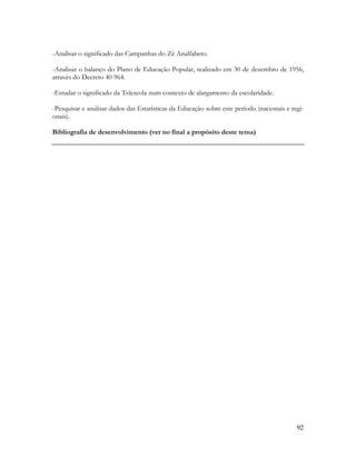 92
-Analisar o significado das Campanhas do Zé Analfabeto.
-Analisar o balanço do Plano de Educação Popular, realizado em 30 de dezembro de 1956,
através do Decreto 40 964.
-Estudar o significado da Telescola num contexto de alargamento da escolaridade.
-Pesquisar e analisar dados das Estatísticas da Educação sobre este período (nacionais e regi-
onais).
Bibliografia de desenvolvimento (ver no final a propósito deste tema)
 