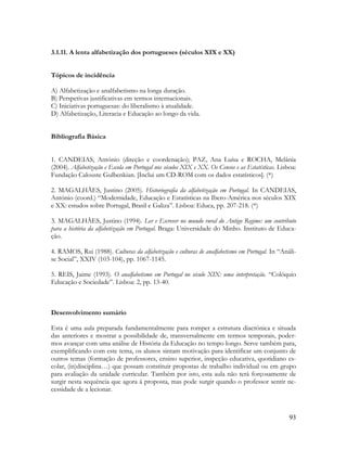 93
3.1.11. A lenta alfabetização dos portugueses (séculos XIX e XX)
Tópicos de incidência
A) Alfabetização e analfabetismo na longa duração.
B) Perspetivas justificativas em termos internacionais.
C) Iniciativas portuguesas: do liberalismo à atualidade.
D) Alfabetização, Literacia e Educação ao longo da vida.
Bibliografia Básica
1. CANDEIAS, António (direção e coordenação); PAZ, Ana Luísa e ROCHA, Melânia
(2004). Alfabetização e Escola em Portugal nos séculos XIX e XX. Os Censos e as Estatísticas. Lisboa:
Fundação Calouste Gulbenkian. [Inclui um CD-ROM com os dados estatísticos]. (*)
2. MAGALHÃES, Justino (2005). Historiografia da alfabetização em Portugal. In CANDEIAS,
António (coord.) “Modernidade, Educação e Estatísticas na Ibero-América nos séculos XIX
e XX: estudos sobre Portugal, Brasil e Galiza”. Lisboa: Educa, pp. 207-218. (*)
3. MAGALHÃES, Justino (1994). Ler e Escrever no mundo rural do Antigo Regime: um contributo
para a história da alfabetização em Portugal. Braga: Universidade do Minho. Instituto de Educa-
ção.
4. RAMOS, Rui (1988). Culturas da alfabetização e culturas de analfabetismo em Portugal. In “Análi-
se Social”, XXIV (103-104), pp. 1067-1145.
5. REIS, Jaime (1993). O analfabetismo em Portugal no século XIX: uma interpretação. “Colóquio
Educação e Sociedade”. Lisboa: 2, pp. 13-40.
Desenvolvimento sumário
Esta é uma aula preparada fundamentalmente para romper a estrutura diacrónica e situada
das anteriores e mostrar a possibilidade de, transversalmente em termos temporais, poder-
mos avançar com uma análise de História da Educação no tempo longo. Serve também para,
exemplificando com este tema, os alunos sintam motivação para identificar um conjunto de
outros temas (formação de professores, ensino superior, inspeção educativa, quotidiano es-
colar, (in)disciplina…) que possam constituir propostas de trabalho individual ou em grupo
para avaliação da unidade curricular. Também por isto, esta aula não terá forçosamente de
surgir nesta sequência que agora á proposta, mas pode surgir quando o professor sentir ne-
cessidade de a lecionar.
 
