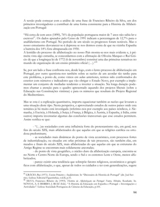94
A sessão pode começar com a análise de uma frase de Francisco Ribeiro da Silva, um dos
primeiros investigadores a contribuir de uma forma consistente para a História da Alfabeti-
zação em Portugal:
“Há cerca de cem anos (1890), 76% da população portuguesa maior de 7 anos não sabia ler e
escrever97
. Os dados apurados pelo Censo de 1991 indicam a percentagem de 12,7% para o
analfabetismo em Portugal. No período de um século os progressos foram notáveis. Mas o
nosso entusiasmo desvanecer-se-á depressa se nos dermos conta de que na vizinha Espanha
a barreira dos 14% fora ultrapassada em 1950.
A lentidão do processo de alfabetização no nosso País mostra-se-nos mais evidente e, à pri-
meira vista algo estranha, se concordarmos com a afirmação de Oliveira Marques e Rui Grá-
cio de que a longínqua lei de 1772 (6 de novembro) constitui uma das primeiras tentativas no
mundo de organização de um ensino primário oficial (…).”98
Se, por um lado a frase confronta-nos, desde logo, com o lento processo de alfabetização em
Portugal, por outro questiona-nos também sobre as razões de um acordar tão tardio para
este problema, a ponto de, como vimos em aulas anteriores, termos sido confrontados do
exterior com números e indicadores que vão obrigar o Estado Novo, por exemplo a imple-
mentar um conjunto de mediadas tendentes a inverter a situação. Na longa duração pode-
mos chamar a atenção para o quadro apresentado aquando dos projetos liberais (sobre a
Educação nas Constituições vintistas) e para os números que resultam do Projeto Regional
do Mediterrâneo.
Mas se esta é a explicação quantitativa, importa equacionar também as razões que levaram a
uma situação deste tipo. Nesta perspetiva, e aproveitando estudos de outros países onde esta
temática já há muito está investigada (referimo-nos por exemplo aos países nórdicos, à Ale-
manha, à Escócia, à Holanda, à Suiça; à França, à Bélgica, à Áustria, à Espanha, à Itália, entre
outros) importa inventariar algumas das conclusões transversais que esse estudos permitem.
Assim verifica-se que:
- “(…)as sociedades com uma influência forte do protestantismo são, em geral, nos
fins do século XIX, mais alfabetizados do que aquelas em que as religiões católica ou orto-
doxa predominam;
- as sociedades mais dinâmicas do ponto de vista económico, com processos fortes
de industrialização, ou situadas em orlas próximas de tais processos, são também elas, em
meados e finais do século XIX, mais alfabetizadas do que aquelas em que as estruturas do
Antigo Regime se encontram mais solidamente ancoradas;
- do ponto de vista geográfico, o núcleo duro da alfabetização europeia, encontra-se
no Norte e Centro-Norte da Europa, sendo o Sul e os extremos Leste e Oeste, menos alfa-
betizados;
- parece existir uma tendência que sobrepõe fatores religiosos, económicos e geográ-
ficos com alfabetização, o que, apesar de todos os cuidados a ter com generalizações, sugere
97
GRÁCIO, Rui (1971). Ensino Primário e Analfabetismo. In “Dicionário de História de Portugal” (dir. Joel Ser-
rão). Lisboa: Editorial Figueirinhas, vol.II, p.51.
98
SILVA, Francisco Ribeiro da (1993). História da Alfabetização em Portugal: Fontes, Métodos, Resultados. In.
NÓVOA, A. E BERRIO, J. RUIZ (Eds). “A História da Educação em Espanha e Portugal – Investigações e
Actividades”. Lisboa: Sociedade Portuguesa de Ciências da Educação, p.101.
 