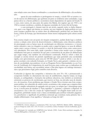 95
uma relação entre estes fatores combinados e o crescimento da alfabetização e da escolariza-
ção;
- apesar de estas tendências se prolongarem no tempo, o século XX vai assistir a ca-
sos de sucesso de alfabetização, que quebram em parte as tendências antes assinaladas, o que
parece dever-se a fatores políticos e económicos muito dependentes de opções de Estado. É
o caso, entre outros, de uma parte dos países dos Balcãs, dos regimes que em 1918 e em
1945 se tornam socialistas e, também, de algumas sociedades do Centro-Sul da Europa;
- o caso português é, durante mais de um século, segundo todos os dados disponí-
veis, quer a sua origem seja interna ou externa, um caso singular de dupla periferia no con-
texto europeu: periferia face ao núcleo duro da alfabetização, periferia face aos limites Sul,
Leste e Oeste da Europa, que historicamente foram menos impregnados pela cultura escrita
(…).”99
Esta extensa citação com um ponto de situação comparativo, ajudará desde logo a estabele-
cermos a relação entre níveis de desenvolvimento e alfabetização; entre discursos políticos
de preocupação com as baixas taxas de escolarização em diferentes momentos e o investi-
mento educativo, uma vez chegados ao poder; entre o papel da Igreja e as taxas de alfabeti-
zação; entre o acesso à leitura e à escrita e o nível de intervenção cívica, entre outras possí-
veis articulações. Por outro lado, ajuda a perceber a forma como muitas vezes os regimes
trabalharam mais para as estatísticas do que para a consistência de um plano de alfabetização
que exigia tempo, mas também um investimento continuado. Pode-se referir a título de
exemplo as escolas móveis do período republicano que terão permitido uma escolaridade
rápida, com aproveitamento, para cerca de 100 000 alunos100
; pode-se referir o uso das re-
gentes escolares com reduzida formação, no Estado Novo, para garantir o mínimo em ter-
mos de escolaridade; mas podemos vir até ao Programa Novas Oportunidades ou aos Cen-
tros de Certificação de Competências do atual Governo, para vermos que os indicadores de
escolaridade (seja básica, seja secundária) atiram o País para lugares em rankings internacio-
nais a que procuramos fugir, pelos caminhos mais diversos.
Conhecidas já algumas das campanhas e iniciativas dos anos 50 e 60, e permanecendo a
exasperante lentidão no abaixamento das taxas de analfabetismo, importa realçar, na longa
duração, as ambiguidades e hesitações das políticas educativas, mas também as resistências
estruturais ao processo de escolarização, que inscreve-se hoje, nas elevadas taxas de abando-
no e de insucesso. Esses problemas que durante o Estado Novo tiveram uma forte compo-
nente política, são sobretudo de ordem social e económica e daí, sempre que a empresa fami-
liar ou a simples subsistência do agregado está em causa, ou sempre que o desemprego paira
no ar, a escola passa de imediato a “bem supérfluo” e, portanto, o primeiro a dispensar. Se
associarmos a isso o fato de a noção de “capital humano” ter chegado muito tarde aos em-
pregadores, preferindo muitas vezes a baixa escolaridade para justificar reduzidos pagamen-
tos, percebemos o significado do problema estrutural que constituiu numa primeira fase a
simples alfabetização e hoje significa a “educação ao longo da vida”.
99 CANDEIAS, António (direção e coordenação); PAZ, Ana Luísa e ROCHA, Melânia (2004). Alfabetização e
Escola em Portugal nos séculos XIX e XX. Os Censos e as Estatísticas. Lisboa: Fundação Calouste Gulbenkian, pp.34-
35.
100 A informação foi veiculada por SAMPAIO, José Salvado (1969). Escolas Móveis-contribuição monográfica. In
“Boletim Bibliográfico e Informativo”, 9, pp. 9-28.
 