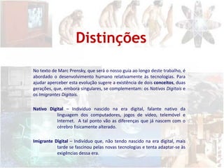 DistinçõesNo texto de MarcPrensky, que será o nosso guia ao longo deste trabalho, é abordado o desenvolvimento humano relativamente às tecnologias. Para ajudar aperceber esta evolução sugere a existência de dois conceitos, duas gerações, que, embora singulares, se complementam: os Nativos Digitais e os Imigrantes Digitais.  Nativo Digital – Indivíduo nascido na era digital,falante nativo da linguagem dos computadores, jogos de vídeo, telemóvel e Internet.  A tal ponto vão as diferenças que já nascem com o cérebro fisicamente alterado.  Imigrante Digital – Indivíduo que, não tendo nascido na era digital, mais tarde se fascinou pelas novas tecnologias e tenta adaptar-se às exigências dessa era.