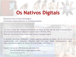 Os Nativos DigitaisNasceram com as novas tecnologias.Cresceram e desenvolveram-se simultaneamente.“Os nossos alunos têm mudado radicalmente. Os alunos de hoje não são mais as pessoas que o nosso sistema educativo foi desenhado para ensinar.” (Prensky, 2001)Todos eles são nativos de um mundo onde impera a linguagem digital.As gerações anteriores, mudavam…, roupas, adornos corporais, ou estilos. Deu-se uma enorme transformação pois cresceram rodeados pela tecnologia digital (computadores, jogos vídeo, reprodutores digitais de música, câmaras de vídeo, telemóveis…). Passam:	- menos de 5.000 horas das suas vidas a ler;- mais de 10.000 horas a jogar jogos de vídeo;- 20 mil horas a ver TV.