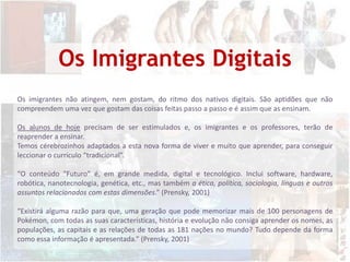 Os Imigrantes DigitaisOs imigrantes não atingem, nem gostam, do ritmo dos nativos digitais. São aptidões que não compreendem uma vez que gostam das coisas feitas passo a passo e é assim que as ensinam.Os alunos de hoje precisam de ser estimulados e, os imigrantes e os professores, terão de reaprender a ensinar. Temos cérebrozinhos adaptados a esta nova forma de viver e muito que aprender, para conseguir leccionar o currículo “tradicional”.“O conteúdo "Futuro" é, em grande medida, digital e tecnológico. Inclui software, hardware, robótica, nanotecnologia, genética, etc., mas também a ética, política, sociologia, línguas e outros assuntos relacionados com estas dimensões.” (Prensky, 2001) “Existirá alguma razão para que, uma geração que pode memorizar mais de 100 personagens de Pokémon, com todas as suas características, história e evolução não consiga aprender os nomes, as populações, as capitais e as relações de todas as 181 nações no mundo? Tudo depende da forma como essa informação é apresentada.” (Prensky, 2001)