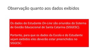 Observação quanto aos dados exibidos
Os dados do Estudante On-Line são oriundos do Sistema
de Gestão Educacional de Santa Catarina (SISGESC).
Portanto, para que os dados da Escola e do Estudante
sejam exibidos eles deverão estar preenchidos no
SISGESC.
 