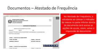 Documentos – Atestado de Frequência
No Atestado de Frequência, o
estudante ao colocar o indicador
do mouse na parte inferior direita
do documento terá acesso as
opções de ajuste, zoom, salvar e
impressão do documento
 