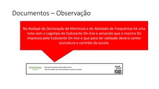 Documentos – Observação
No Rodapé da Declaração de Matrícula e do Atestado de Frequência há uma
nota com o Logotipo do Esdutante On-line e avisando que o mesmo foi
impresso pelo Esdutante On-line e que para ter validade deverá conter
assinatura e carimbo da escola.
 
