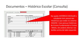 Documentos – Histórico Escolar (Consulta)
Na opção HISTÓRICO ESCOLAR o
estudante tem acesso aos
Históricos que estão no sistema
SISGESC. Caso possua históricos
do Ensino Fundamental e Ensino
Médio, ele poderá alternar nos
botões acima do lado esquerdo.
 