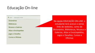 Educação On-line
Na opção EDUCAÇÃO ON-LINE, o
estudante terá acesso a vários
links de websites, como de
Dicionários, Bibliotecas, Museus e
Galerias, Atlas e Enciclopédias,
Jogos e Desafios, Cursos e
Oficinas
 