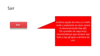 Sair
A última opção do menu é o SAIR,
onde o esdutante ao clicar estará
se desconectando (log off).
Por questões de segurança,
recomendamos que sempre seja
feito o log off após o término de
uso.
 