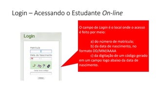 Login – Acessando o Estudante On-line
O campo de Login é o local onde o acesso
é feito por meio:
a) do número de matrícula;
b) da data de nascimento, no
formato DD/MM/AAAA
c) da digitação de um código gerado
em um campo logo abaixo da data de
nascimento.
 